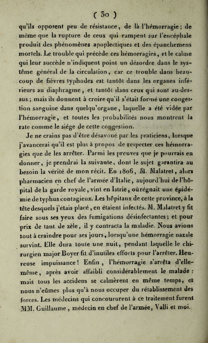 qu’ils opposent peu de résistance, de là l’hémorragie ; de meme que la rupture de ceux qui rampent sur l’encéphale produit des phénomènes apoplectiques et des épanchemens mortels. Le trouble qui précède ces hémorragies, et le calme qui leur succède n’indiquent point un désordre dans le sys- tème général de la circulation, car ce trouble dans beau- coup de fièvres typhodes est tantôt dans les organes infé- rieurs au diaphragme, et tantôt dans ceux qui sont au-des- sus ; mais ils donnent à croire qu’il s’était formé une conges- tion sanguine dans quelqu’organe, laquelle a été vidée par l’hémorragie, et toutes les probabilités nous montrent la rate comme le siège de cette copgesllon. Je ne crains pas d’etre désavoué par les praticiens, lorsque j’avancerai qu’il est plus à propos de respecter ces hémorra- gies que de les arrêter. Parmi les preuves que je pourrais en donner, je prendrai la suivante, dont le sujet garantira au besoin la \^rlté de mon récit. En 1806, JVl. Malatret, alors pharmacien en chef de l’armée d’Italie, aujourd'hui de l’hô- pital delà garde royale, vint en Istrie, oùrégnait une épidé- mie de typhus contagieux. Les hôpitaux de cette province, à la tête desquels j’étais placé, en étaient infectés. M. Malatret y fit faire sous ses yeux des fumigations désinfectantes; et pour prix de tant de zèle, il y contracta la maladie. Nous avions tout à craindre pour ses jours, lorsqu’une hémorragie nazale survint. Elle dura toute une nuit, pendant laquelle le chi- rurgien major Boyer fit d’inutiles efforts pour l’arrêter. Heu- reuse impuissance ! Enfin , l’hémorragie s’arrêta d’elle- même , après avoir affaibli considérablement le malade : mais tous les accidens se calmèrent en même temps, et nous n’eûmes plus qu’à nous occuper du rétablissement des forces. Les médecins qui concoururent à ce traitement furent MM. Guillaume , médecin en chef de l’armée, Valli et moi.