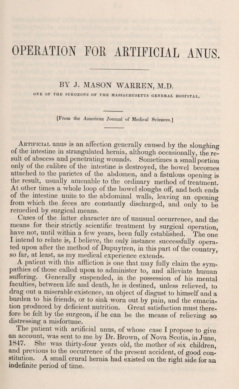 OPERATION FOR ARTIFICIAL ANUS. BY J. MASON WARREN, M.D. ONE OF THE SURGEONS OF THE MASSACHUSETTS GENERAL HOSPITAL. [From the American Journal of Medical Sciences.] Artificial anus is an affection generally caused by the sloughing of the intestine in strangulated hernia, although occasionally, the re¬ sult of abscess and penetrating wounds. Sometimes a small portion only of the calibre of the intestine is destroyed, the bowel becomes attached to the parietes of the abdomen, and a fistulous opening is the result, usually amenable to the ordinary method of treatment. At other times a whole loop of the bowel sloughs off, and both ends of the intestine unite to the abdominal walls, leaving an opening from which the feces are constantly discharged, and only to be remedied by surgical means. Cases of the latter character are of unusual occurrence, and the means for their strictly scientific treatment by surgical operation, have not, until within a few years, been fully established. The one’ I intend to relate is, I believe, the only instance successfully opera¬ ted upon after the method of Dupuytren, in this part of the country, so far, at least, as my medical experience extends. A patient with this affliction is one that may fully claim the sym¬ pathies of those called upon to administer to, and alleviate human suffering. Generally suspended, in the possession of his mental faculties, between life and death, he is destined, unless relieved, to drag out a miserable existence, an object of disgust to himself and a burden to his friends, or to sink worn out by pain, and the emacia¬ tion produced by deficient nutrition. Great satisfaction must there¬ fore be felt by the surgeon, if he can be the means of relieving so distressing a misfortune. The patient with artificial anus, of whose case I propose to give an account, was sent to me by Dr. Brown, of Nova Scotia, in June, 1847. She was thirty-four years old, the mother of six children, and previous to the occurrence of the present accident, of good con¬ stitution. A small crural hernia had existed on the right side for an