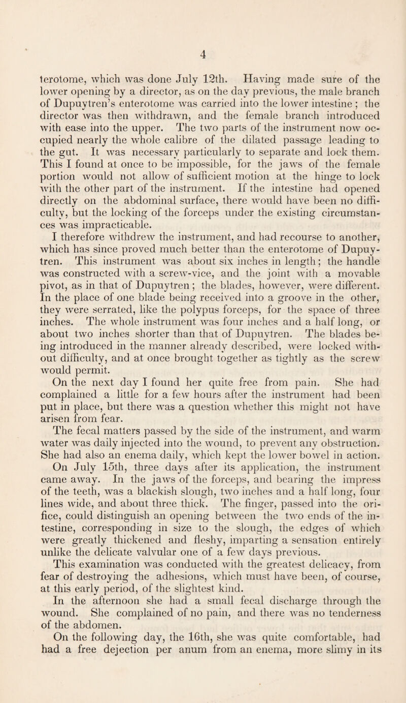 terotome, which was done July 12th. Having made sure of the lower opening by a director, as on the day previous, the male branch of Dupuytreffis enterotome was carried into the lower intestine ; the director was then withdrawn, and the female branch introduced with ease into the upper. The two parts of the instrument now oc¬ cupied nearly the whole calibre of the dilated passage leading to the gut. It was necessary particularly to separate and lock them. This I found at once to be impossible, for the jaws of the female portion would not allow of sufficient motion at the hinge to lock with the other part of the instrument. If the intestine had opened directly on the abdominal surface, there would have been no diffi¬ culty, but the locking of the forceps under the existing circumstan¬ ces was impracticable. I therefore withdrew the instrument, and had recourse to another, which has since proved much better than the enterotome of Dupuy- tren. This instrument was about six inches in length; the handle was constructed with a screw-vice, and the joint with a movable pivot, as in that of Dupuytren ; the blades, however, were different. In the place of one blade being received into a groove in the other, they were serrated, like the polypus forceps, for the space of three inches. The whole instrument was four inches and a half long, or about two inches shorter than that of Dupuytren. The blades be¬ ing introduced in the manner already described, were locked with¬ out difficulty, and at once brought together as tightly as the screw would permit. On the next day I found her quite free from pain. She had complained a little for a few hours after the instrument had been put in place, but there was a question whether this might not have arisen from fear. The fecal matters passed by the side of the instrument, and warm water was daily injected into the wound, to prevent any obstruction. She had also an enema daily, which kept the lower bowel in action. On July 15th, three days after its application, the instrument came away. In the jaws of the forceps, and bearing the impress of the teeth, was a blackish slough, two inches and a half long, four lines wide, and about three thick. The finger, passed into the ori¬ fice, could distinguish an opening between the two ends of the in¬ testine, corresponding in size to the slough, the edges of which were greatly thickened and fleshy, imparting a sensation entirely unlike the delicate valvular one of a few days previous. This examination was conducted with the greatest delicacy, from fear of destroying the adhesions, which must have been, of course, at this early period, of the slightest kind. In the afternoon she had a small fecal discharge through the wound. She complained of no pain, and there was no tenderness of the abdomen. On the following day, the 16th, she was quite comfortable, had had a free dejection per anum from an enema, more slimy in its