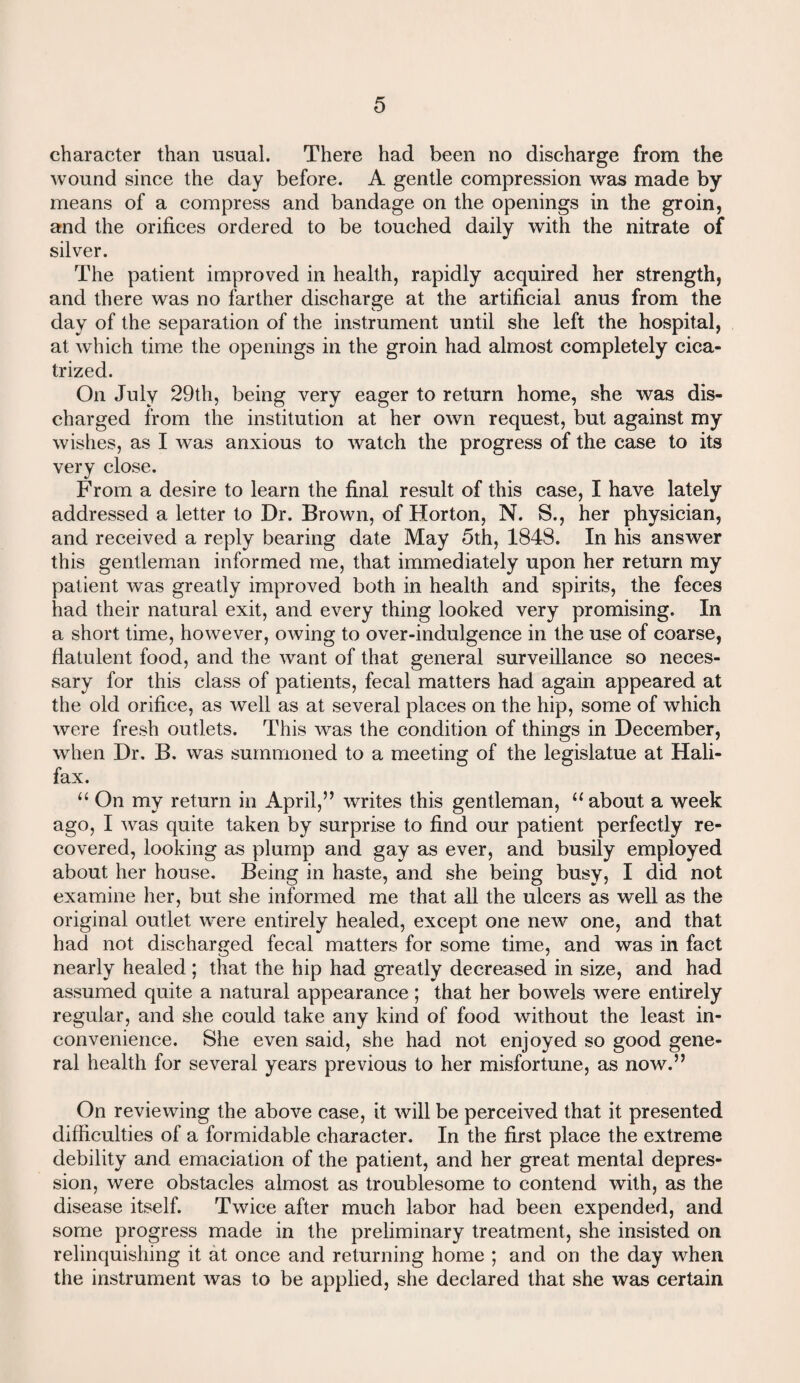 character than usual. There had been no discharge from the wound since the day before. A gentle compression was made by means of a compress and bandage on the openings in the groin, and the orifices ordered to be touched daily with the nitrate of silver. The patient improved in health, rapidly acquired her strength, and there was no farther discharge at the artificial anus from the day of the separation of the instrument until she left the hospital, at which time the openings in the groin had almost completely cica¬ trized. On July 29th, being very eager to return home, she was dis¬ charged from the institution at her own request, but against my wishes, as I was anxious to watch the progress of the case to its very close. From a desire to learn the final result of this case, I have lately addressed a letter to Dr. Brown, of Horton, N. S., her physician, and received a reply bearing date May 5th, 1848. In his answer this gentleman informed me, that immediately upon her return my patient was greatly improved both in health and spirits, the feces had their natural exit, and every thing looked very promising. In a short time, however, owing to over-indulgence in the use of coarse, flatulent food, and the want of that general surveillance so neces¬ sary for this class of patients, fecal matters had again appeared at the old orifice, as well as at several places on the hip, some of which were fresh outlets. This was the condition of things in December, when Dr, B. was summoned to a meeting of the legislatue at Hali¬ fax. “ On my return in April,” writes this gentleman, “ about a week ago, I was quite taken by surprise to find our patient perfectly re¬ covered, looking as plump and gay as ever, and busily employed about her house. Being in haste, and she being busy, I did not examine her, but she informed me that all the ulcers as well as the original outlet were entirely healed, except one new one, and that had not discharged fecal matters for some time, and was in fact nearly healed; that the hip had greatly decreased in size, and had assumed quite a natural appearance; that her bowels were entirely regular, and she could take any kind of food without the least in¬ convenience. She even said, she had not enjoyed so good gene¬ ral health for several years previous to her misfortune, as now.” On reviewing the above case, it will be perceived that it presented difficulties of a formidable character. In the first place the extreme debility and emaciation of the patient, and her great mental depres¬ sion, were obstacles almost as troublesome to contend with, as the disease itself. Twice after much labor had been expended, and some progress made in the preliminary treatment, she insisted on relinquishing it at once and returning home ; and on the day when the instrument was to be applied, she declared that she was certain