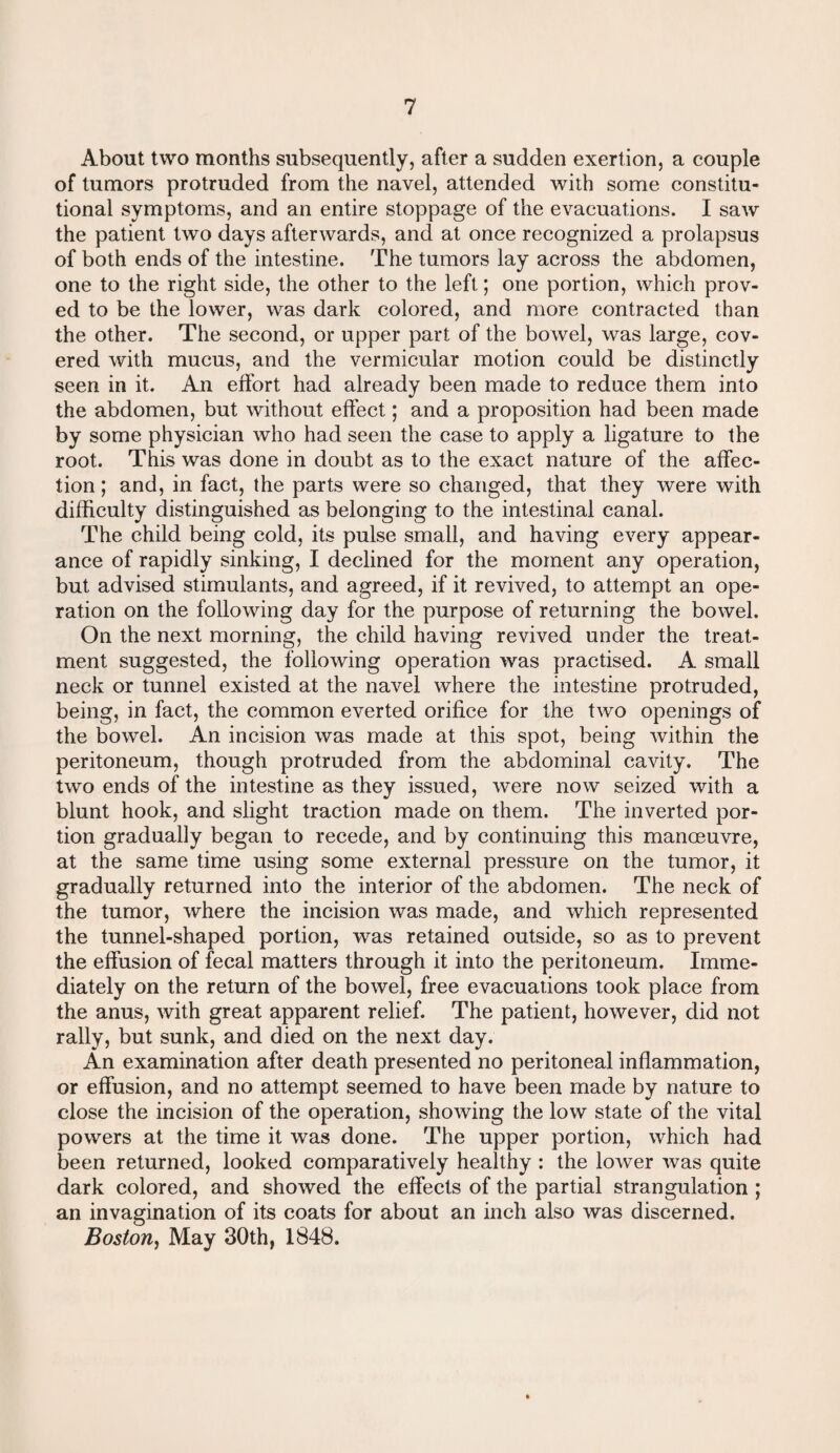 About two months subsequently, after a sudden exertion, a couple of tumors protruded from the navel, attended with some constitu¬ tional symptoms, and an entire stoppage of the evacuations. I saw the patient two days afterwards, and at once recognized a prolapsus of both ends of the intestine. The tumors lay across the abdomen, one to the right side, the other to the left; one portion, which prov¬ ed to be the lower, was dark colored, and more contracted than the other. The second, or upper part of the bowel, was large, cov¬ ered with mucus, and the vermicular motion could be distinctly seen in it. An effort had already been made to reduce them into the abdomen, but without effect; and a proposition had been made by some physician who had seen the case to apply a ligature to the root. This was done in doubt as to the exact nature of the affec¬ tion ; and, in fact, the parts were so changed, that they were with difficulty distinguished as belonging to the intestinal canal. The child being cold, its pulse small, and having every appear¬ ance of rapidly sinking, I declined for the moment any operation, but advised stimulants, and agreed, if it revived, to attempt an ope¬ ration on the following day for the purpose of returning the bowel. On the next morning, the child having revived under the treat¬ ment suggested, the following operation was practised. A small neck or tunnel existed at the navel where the intestine protruded, being, in fact, the common everted orifice for the two openings of the bowel. An incision was made at this spot, being within the peritoneum, though protruded from the abdominal cavity. The two ends of the intestine as they issued, were now seized with a blunt hook, and slight traction made on them. The inverted por¬ tion gradually began to recede, and by continuing this manoeuvre, at the same time using some external pressure on the tumor, it gradually returned into the interior of the abdomen. The neck of the tumor, where the incision was made, and which represented the tunnel-shaped portion, was retained outside, so as to prevent the effusion of fecal matters through it into the peritoneum. Imme¬ diately on the return of the bowel, free evacuations took place from the anus, with great apparent relief. The patient, however, did not rally, but sunk, and died on the next day. An examination after death presented no peritoneal inflammation, or effusion, and no attempt seemed to have been made by nature to close the incision of the operation, showing the low state of the vital powers at the time it was done. The upper portion, which had been returned, looked comparatively healthy : the lower was quite dark colored, and showed the effects of the partial strangulation ; an invagination of its coats for about an inch also was discerned. Boston, May 30th, 1848.
