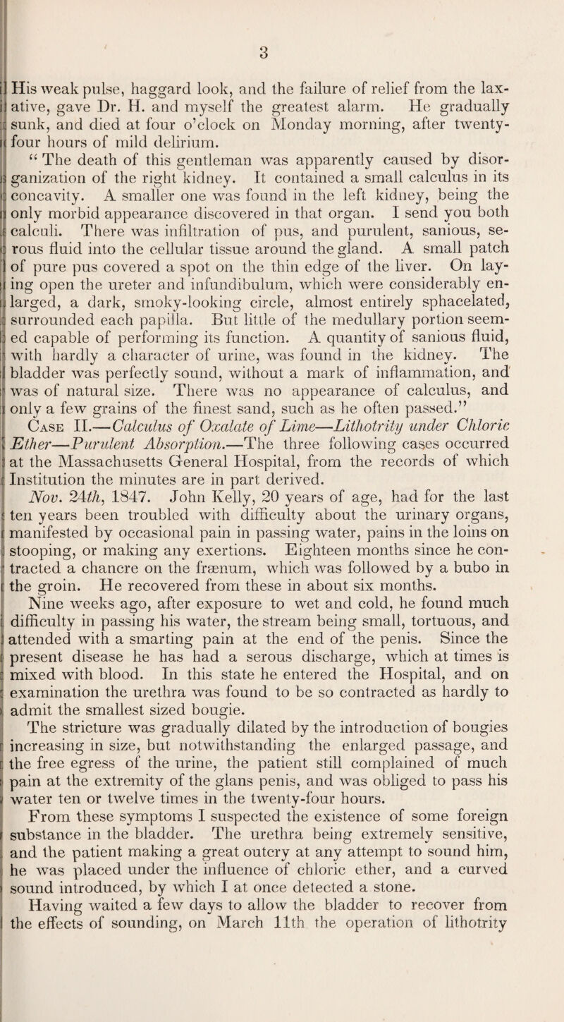 i' His weak pulse, haggard look, and the failure of relief from the lax- i ative, gave Dr. H. and myself the greatest alarm. He gradually ■& sunk, and died at four o’clock on Monday morning, after twenty- r four hours of mild delirium. “ The death of this gentleman was apparently caused by disor¬ ganization of the right kidney. It contained a small calculus in its concavity. A smaller one was found in the left kidney, being the only morbid appearance discovered in that organ. I send you both calculi. There was infiltration of pus, and purulent, sanious, se- ! rous fluid into the cellular tissue around the gland. A small patch of pure pus covered a spot on the thin edge of the liver. On lay- > ing open the ureter and infundibulum, which were considerably en- ! larged, a dark, smoky-looking circle, almost entirely sphacelated, j surrounded each papilla. But little of the medullary portion seem¬ ed capable of performing its function. A quantity of sanious fluid, j. with hardly a character of urine, was found in the kidney. The ■ bladder was perfectly sound, without a mark of inflammation, and s was of natural size. There was no appearance of calculus, and :i only a few grains of the finest sand, such as he often passed.” Case II.—Calculus of Oxalate of Lime—Lithotrity under Chloric \ Ether—Purulent Absorption.—The three following cases occurred 1 at the Massachusetts General Hospital, from the records of which i Institution the minutes are in part derived. Nov. 24th, 1847. John Kelly, 20 years of age, had for the last | ten years been troubled with difficulty about the urinary organs, [manifested by occasional pain in passing water, pains in the loins on stooping, or making any exertions. Eighteen months since he con¬ tracted a chancre on the frsenum, which was followed by a bubo in t the groin. He recovered from these in about six months. Nine weeks ago, after exposure to wet and cold, he found much ij difficulty in passing his water, the stream being small, tortuous, and attended with a smarting pain at the end of the penis. Since the [ present disease he has had a serous discharge, which at times is j mixed with blood. In this state he entered the Hospital, and on j examination the urethra was found to be so contracted as hardly to j admit the smallest sized bougie. The stricture was gradually dilated by the introduction of bougies I increasing in size, but notwithstanding the enlarged passage, and r the free egress of the urine, the patient still complained of much : pain at the extremity of the glans penis, and was obliged to pass his water ten or twelve times in the twenty-four hours. From these symptoms I suspected the existence of some foreign if substance in the bladder. The urethra being extremely sensitive, j and the patient making a great outcry at any attempt to sound him, he was placed under the influence of chloric ether, and a curved : sound introduced, by which I at once detected a stone. Having waited a few days to allow the bladder to recover from the effects of sounding, on March 11th the operation of lithotrity