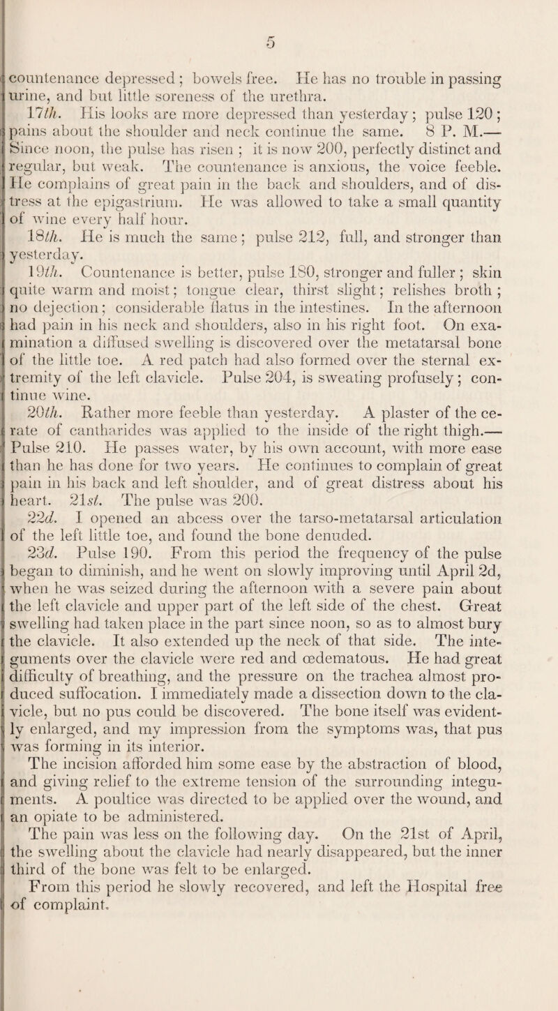 countenance depressed ; bowels free. He has no trouble in passing urine, and but little soreness of the urethra. 17 th. His looks are more depressed than yesterday; pulse 120 ; pains about the shoulder and neck continue the same. 8 P. M.—■ Since noon, the pulse has risen ; it is now 200, perfectly distinct and regular, but weak. The countenance is anxious, the voice feeble. He complains of great pain in the back and shoulders, and of dis¬ tress at the epigastrium. lie was allowed to take a small quantity of wine every half hour. 18tli. He is much the same : pulse 212, full, and stronger than yesterday. 19th. Countenance is better, pulse ISO, stronger and fuller ; skin quite warm and moist; tongue clear, thirst slight; relishes broth ; no dejection; considerable flatus in the intestines. In the afternoon had pain in his neck and shoulders, also in his right foot. On exa¬ mination a diffused swelling is discovered over the metatarsal bone of the little toe. A red patch had also formed over the sternal ex¬ tremity of the left clavicle. Pulse 204, is sweating profusely ; con¬ tinue wine. 20th. Rather more feeble than yesterday. A plaster of the ce¬ rate of cantharides was applied to the inside of the right thigh.— Pulse 210. He passes water, by his own account, with more ease than he has done for two years. He continues to complain of great pain in his back and left shoulder, and of great distress about his heart. 21s^. The pulse was 200. 22d. I opened an abcess over the tarso-metatarsal articulation of the left little toe, and found the bone denuded. 23d. Pulse 190. From this period the frequency of the pulse began to diminish, and he went on slowly improving until April 2d, when he was seized during the afternoon with a severe pain about the left clavicle and upper part of the left side of the chest. Great swelling had taken place in the part since noon, so as to almost bury the clavicle. It also extended up the neck of that side. The inte¬ guments over the clavicle were red and oedematous. He had great difficulty of breathing, and the pressure on the trachea almost pro¬ duced suffocation. I immediatelv made a dissection down to the cla- vide, but no pus could be discovered. The bone itself was evident¬ ly enlarged, and my impression from the symptoms was, that pus wras forming in its interior. The incision afforded him some ease by the abstraction of blood, and giving relief to the extreme tension of the surrounding integu¬ ments. A poultice was directed to be applied over the wound, and an opiate to be administered. The pain was less on the following day. On the 21st of April, the swelling about the clavicle had nearly disappeared, but the inner third of the bone was felt to be enlarged. From this period he slowly recovered, and left the Hospital free of complaint.