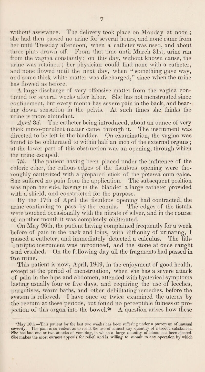 without assistance. The delivery took place on Monday at noon ; she had then passed no urine for several hours, and none came from her until Tuesday afternoon, when a catheter was used, and about three pints drawn off. From that time until March 31st, urine ran from the vagina constantly ; on this day, without known cause, the urine was retained ; her physician could find none with a catheter, and none flowed until the next day, when “ something gave way, and some thick white matter was discharged,” since when the urine has flowed as before. A large discharge of very offensive matter from the vagina con¬ tinued for several weeks after labor. She has not menstruated since confinement, but every month has severe pain in the back, and bear¬ ing down sensation in the pelvis. At such times she thinks the urine is more abundant. April 3d. The catheter being introduced, about an ounce of very thick muco-pumlent matter came through it. The instrument was directed to be left in the bladder. On examination, the vagina was found to be obliterated to within half an inch of the external organs ; at the lower part of this obstruction was an opening, through which the urine escaped. 7th. The patient having been placed under the influence of the chloric ether, the callous edges of the fistulous opening were tho¬ roughly cauterized with a prepared stick of the potassa cum calce. She suffered no pain from the application. The subsequent position was upon her side, having in the bladder a large catheter provided with a shield, and constructed for the purpose. By the 17th of April the fistulous opening had contracted, the urine continuing to pass by the canula. The edges of the fistula were touched occasionally with the nitrate of silver, and in the course of another month it was completely obliterated. On May 26th, the patient having complained frequently for a week before of pain in the back and loins, with difficulty of urinating, I passed a catheter, and immediately detected a calculus. The lith- ontriptic instrument was introduced, and the stone at once caught amd crushed. On the following day all the fragments had passed in tYve urine. This patient is now, April, 1849, in the enjoyment of good health, except at the period of menstruation, when she has a severe attack of pain in the hips and abdomen, attended with hysterical symptoms lasting usually four or five days, and requiring the use of leeches, purgatives, warm baths, and other debilitating remedies, before the system is relieved. I have once or twice examined the uterus by the rectum at these periods, but found no perceptible fulness or pro¬ jection of this organ into the bowel.^ A question arises how these *May 10th.—This patient for the last two weeks has been suffering under a paroxysm of unusual severity. The pain is so violent as to resist the use of almost any quantity of narcotic substances. She has had one or two attacks of vomiting, in which a large quantity of blood has been ejected. She makes the most earnest appeals for relief, and is willing to submit to any operation by which