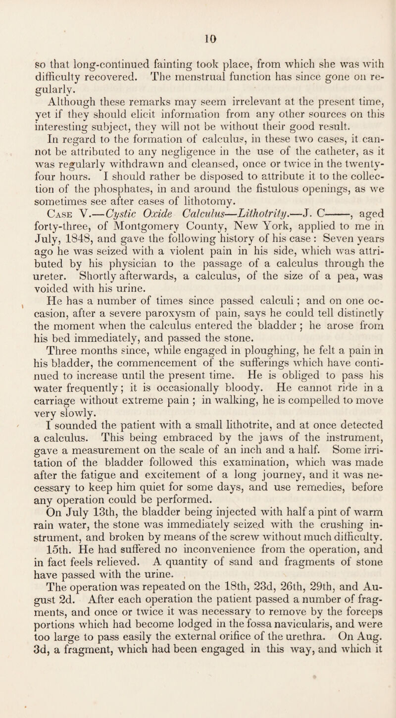 so that long-continued fainting took place, from which she was with difficulty recovered. The menstrual function has since gone on re¬ gularly. Although these remarks may seem irrelevant at the present time, yet if interesting subject, they will not be without their good result. In regard to the formation of calculus, in these two cases, it can¬ not be attributed to any negligence in the use of the catheter, as it was regularly withdrawn and cleansed, once or twice in the twenty- four hours. I should rather be disposed to attribute it to the collec¬ tion of the phosphates, in and around the fistulous openings, as we sometimes see after cases of lithotomy. Case V.—Cystic Oxide Ccdcidus—Lithotrity.—J. C——, aged forty-three, of Montgomery County, New York, applied to me in July, 1848, and gave the following history of his case : Seven years ago he was seized with a violent pain in his side, which was attri¬ buted by his physician to the passage of a calculus through the ureter. Shortly afterwards, a calculus, of the size of a pea, was voided with his urine. He has a number of times since passed calculi; and on one oc¬ casion, after a severe paroxysm of pain, says he could tell distinctly the moment when the calculus entered the bladder ; he arose from his bed immediately, and passed the stone. Three months since, while engaged in ploughing, he felt a pain in his bladder, the commencement of the sufferings which have conti¬ nued to increase until the present time. He is obliged to pass his water frequently; it is occasionally bloody. He cannot ride in a carriage without extreme pain ; in walking, he is compelled to move very slowly. I sounded the patient with a small lithotrite, and at once detected a calculus. This being embraced by the jaws of the instrument, gave a measurement on the scale of an inch and a half. Some irri¬ tation of the bladder followed this examination, which was made after the fatigue and excitement of a long journey, and it was ne¬ cessary to keep him quiet for some days, and use remedies, before any operation could be performed. On July 13th, the bladder being injected with half a pint of wrarm rain water, the stone was immediately seized with the crushing in¬ strument, and broken by means of the screw without much difficulty. 15th. He had suffered no inconvenience from the operation, and in fact feels relieved. A quantity of sand and fragments of stone have passed with the urine. The operation was repeated on the 18th, 23d, 26th, 29th, and Au¬ gust 2d. After each operation the patient passed a number of frag¬ ments, and once or twice it was necessary to remove by the forceps portions which had become lodged in the fossa navieularis, and were too large to pass easily the external orifice of the urethra. On Aug. 3d, a fragment, which had been engaged in this way, and which it they should elicit information from any other sources on this