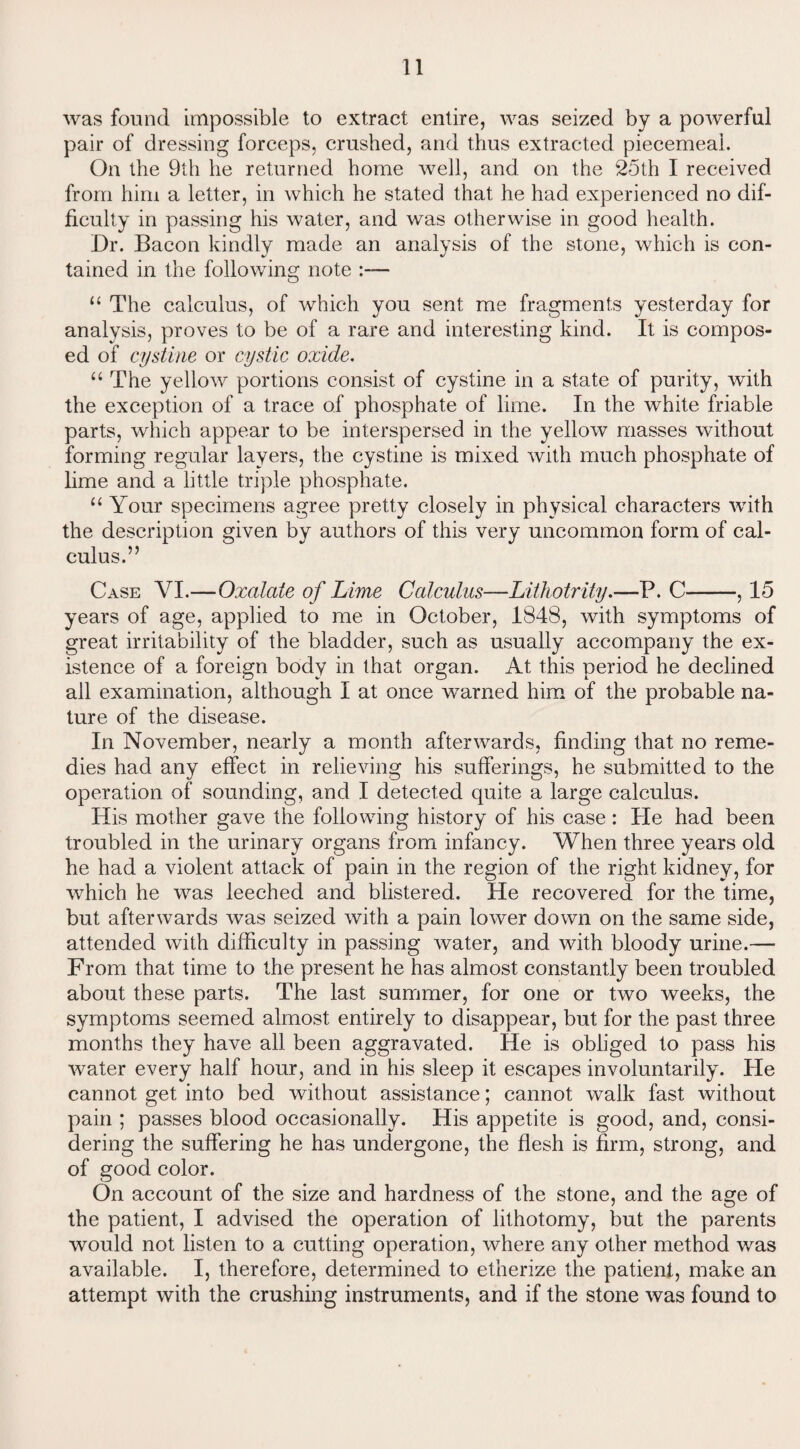 was found impossible to extract entire, was seized by a powerful pair of dressing forceps, crushed, and thus extracted piecemeal. On the 9th he returned home well, and on the 25th I received from him a letter, in which he stated that he had experienced no dif¬ ficulty in passing his water, and was otherwise in good health. Dr. Bacon kindly made an analysis of the stone, which is con¬ tained in the following note “ The calculus, of which you sent me fragments yesterday for analysis, proves to be of a rare and interesting kind. It is compos¬ ed of cystine or cystic oxide. “ The yellow portions consist of cystine in a state of purity, with the exception of a trace of phosphate of lime. In the white friable parts, which appear to be interspersed in the yellow masses without forming regular layers, the cystine is mixed with much phosphate of lime and a little triple phosphate. “ Your specimens agree pretty closely in physical characters with the description given by authors of this very uncommon form of cal¬ culus.” Case VI.—Oxalate of Lime Calculus—Lithotrity.—P. C-, 15 years of age, applied to me in October, 1848, with symptoms of great irritability of the bladder, such as usually accompany the ex¬ istence of a foreign body in that organ. At this period he declined all examination, although I at once warned him of the probable na¬ ture of the disease. In November, nearly a month afterwards, finding that no reme¬ dies had any effect in relieving his sufferings, he submitted to the operation of sounding, and I detected quite a large calculus. His mother gave the following history of his case: He had been troubled in the urinary organs from infancy. When three years old he had a violent attack of pain in the region of the right kidney, for which he was leeched and blistered. He recovered for the time, but afterwards was seized with a pain lower down on the same side, attended with difficulty in passing water, and with bloody urine.— From that time to the present he has almost constantly been troubled about these parts. The last summer, for one or two weeks, the symptoms seemed almost entirely to disappear, but for the past three months they have all been aggravated. He is obliged to pass his water every half hour, and in his sleep it escapes involuntarily. He cannot get into bed without assistance; cannot walk fast without pain ; passes blood occasionally. His appetite is good, and, consi¬ dering the suffering he has undergone, the flesh is firm, strong, and of good color. On account of the size and hardness of the stone, and the age of the patient, I advised the operation of lithotomy, but the parents would not listen to a cutting operation, where any other method was available. I, therefore, determined to etherize the patient, make an attempt with the crushing instruments, and if the stone was found to