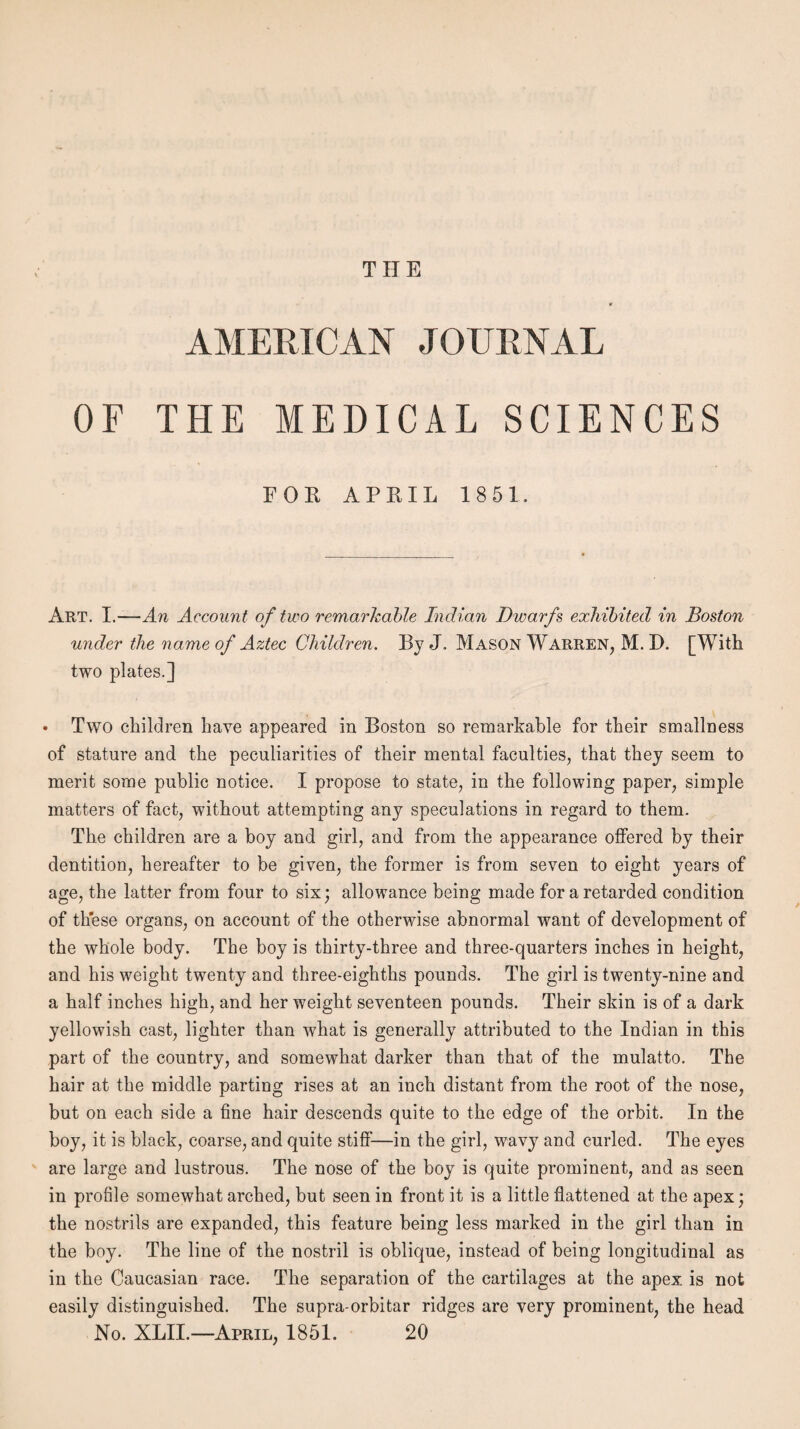 THE AMERICAN JOURNAL OF THE MEDICAL SCIENCES FOE APRIL 1851. Art. I.—An Account of two remarkable Indian Dwarfs exhibited in Boston under the name of Aztec Children. By J. Mason Warren, M. D. [With two plates.] • Two children have appeared in Boston so remarkable for their smallness of stature and the peculiarities of their mental faculties, that they seem to merit some public notice. I propose to state, in the following paper, simple matters of fact, without attempting any speculations in regard to them. The children are a boy and girl, and from the appearance offered by their dentition, hereafter to be given, the former is from seven to eight years of age, the latter from four to six; allowance being made for a retarded condition of these organs, on account of the otherwise abnormal want of development of the whole body. The boy is thirty-three and three-quarters inches in height, and his weight twenty and three-eighths pounds. The girl is twenty-nine and a half inches high, and her weight seventeen pounds. Their skin is of a dark yellowish cast, lighter than what is generally attributed to the Indian in this part of the country, and somewhat darker than that of the mulatto. The hair at the middle parting rises at an inch distant from the root of the nose, but on each side a fine hair descends quite to the edge of the orbit. In the boy, it is black, coarse, and quite stiff—in the girl, wavy and curled. The eyes are large and lustrous. The nose of the boy is quite prominent, and as seen in profile somewhat arched, but seen in front it is a little flattened at the apex; the nostrils are expanded, this feature being less marked in the girl than in the boy. The line of the nostril is oblique, instead of being longitudinal as in the Caucasian race. The separation of the cartilages at the apex is not easily distinguished. The supra-orbitar ridges are very prominent, the head No. XLII.— April, 1851. 20