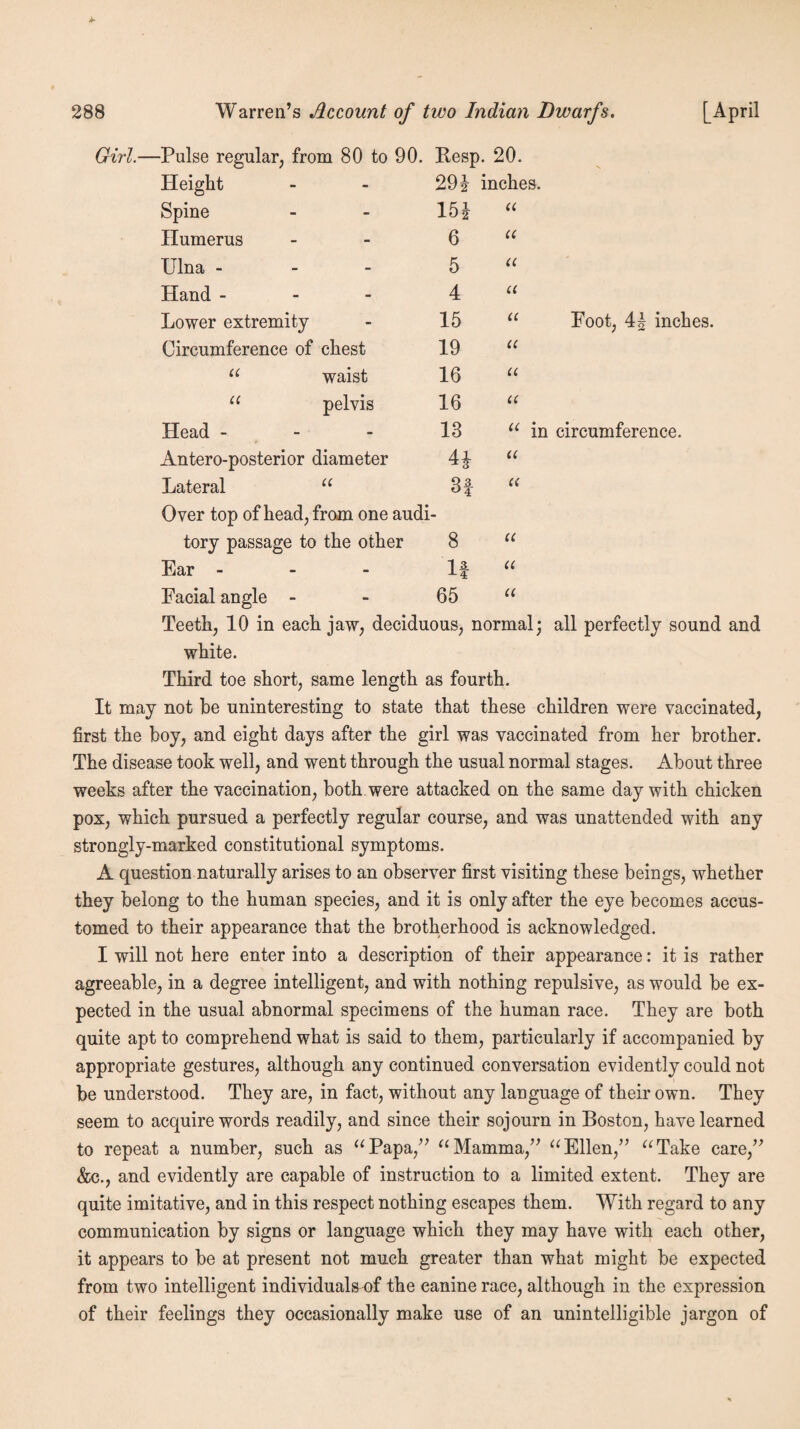 Pulse regular, from 80 to 90. Resp. 20. Height 294 inches. Spine 154 u Humerus 6 u Ulna - 5 a Hand - 4 a Lower extremity 15 u Circumference of chest 19 u “ waist 16 u u pelvis 16 « Head - 13 “ in Antero-posterior diameter 44 u Lateral “ 3f u Over top of head, from one audi tory passage to the other 8 u Ear - 1 £ u Facial angle - 65 u Foot, 44 inches. u in circumference. Teeth, 10 in each jaw, deciduous, normal; all perfectly sound and white. Third toe short, same length as fourth. It may not he uninteresting to state that these children were vaccinated, first the boy, and eight days after the girl was vaccinated from her brother. The disease took well, and went through the usual normal stages. About three weeks after the vaccination, both were attacked on the same day with chicken pox, which pursued a perfectly regular course, and was unattended with any strongly-marked constitutional symptoms. A question naturally arises to an observer first visiting these beings, whether they belong to the human species, and it is only after the eye becomes accus¬ tomed to their appearance that the brotherhood is acknowledged. I will not here enter into a description of their appearance: it is rather agreeable, in a degree intelligent, and with nothing repulsive, as would be ex¬ pected in the usual abnormal specimens of the human race. They are both quite apt to comprehend what is said to them, particularly if accompanied by appropriate gestures, although any continued conversation evidently could not be understood. They are, in fact, without any language of their own. They seem to acquire words readily, and since their sojourn in Boston, have learned to repeat a number, such as “Papa,” “Mamma,” “Ellen,” “Take care,” &c., and evidently are capable of instruction to a limited extent. They are quite imitative, and in this respect nothing escapes them. With regard to any communication by signs or language which they may have with each other, it appears to be at present not much greater than what might be expected from two intelligent individuals of the canine race, although in the expression of their feelings they occasionally make use of an unintelligible jargon of
