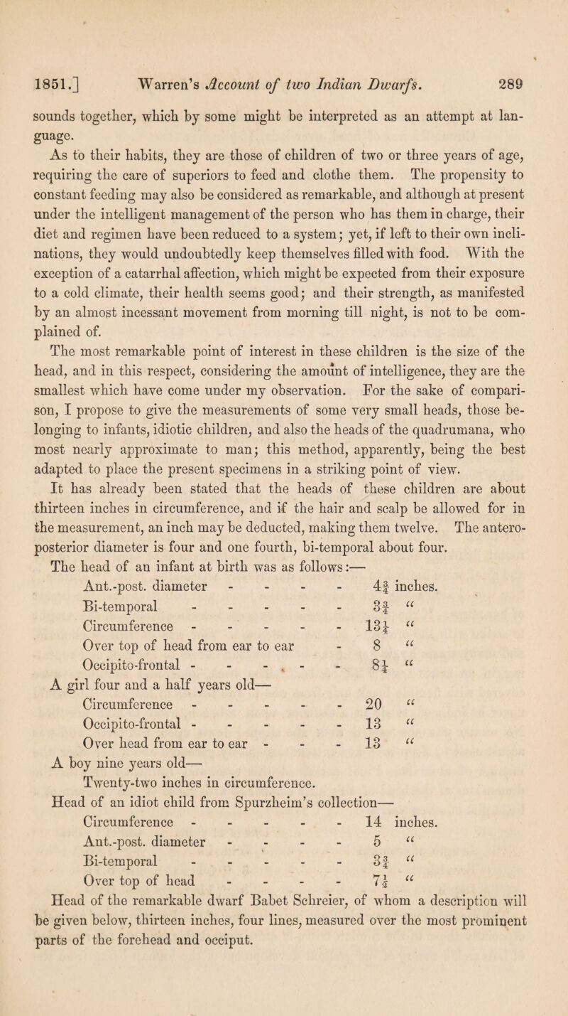 sounds together, which by some might be interpreted as an attempt at lan¬ guage. As to their habits, they are those of children of two or three years of age, requiring the care of superiors to feed and clothe them. The propensity to constant feeding may also be considered as remarkable, and although at present under the intelligent management of the person who has them in charge, their diet and regimen have been reduced to a system; yet, if left to their own incli¬ nations, they would undoubtedly keep themselves filled with food. With the exception of a catarrhal affection, which might be expected from their exposure to a cold climate, their health seems good; and their strength, as manifested by an almost incessant movement from morning till night, is not to be com¬ plained of. The most remarkable point of interest in these children is the size of the head, and in this respect, considering the amount of intelligence, they are the smallest which have come under my observation. For the sake of compari¬ son, I propose to give the measurements of some very small heads, those be¬ longing to infants, idiotic children, and also the heads of the quadrumana, who most nearly approximate to man; this method, apparently, being the best adapted to place the present specimens in a striking point of view. It has already been stated that the heads of these children are about thirteen inches in circumference, and if the hair and scalp be allowed for in the measurement, an inch may be deducted, making them twelve. The antero¬ posterior diameter is four and one fourth, bi-temporal about four. The head of an infant at birth was as follows:— Ant.-post. diameter - 4f inches. Bi-temporal - 3f “ Circumference - - 13i “ Over top of head from ear to ear 8 “ Occipito-frontal - - - 81 “ A girl four and a half years old— Circumference - V-» V* O Cl ■ Occipito-frontal - - 13 “ Over head from ear to ear - - 13 “ A boy nine years old— Twenty-two inches in circumference. Head of an idiot child from Spurzheim’s collection— Circumference - 14 inches. Ant.-post. diameter - 5 “ Bi-temporal - V# 'v* M|«* CO t Over top of head - 71 u • 2 Head of the remarkable dwarf Babet Schreier, of whom a description will be given below, thirteen inches, four lines, measured over the most prominent parts of the forehead and occiput.