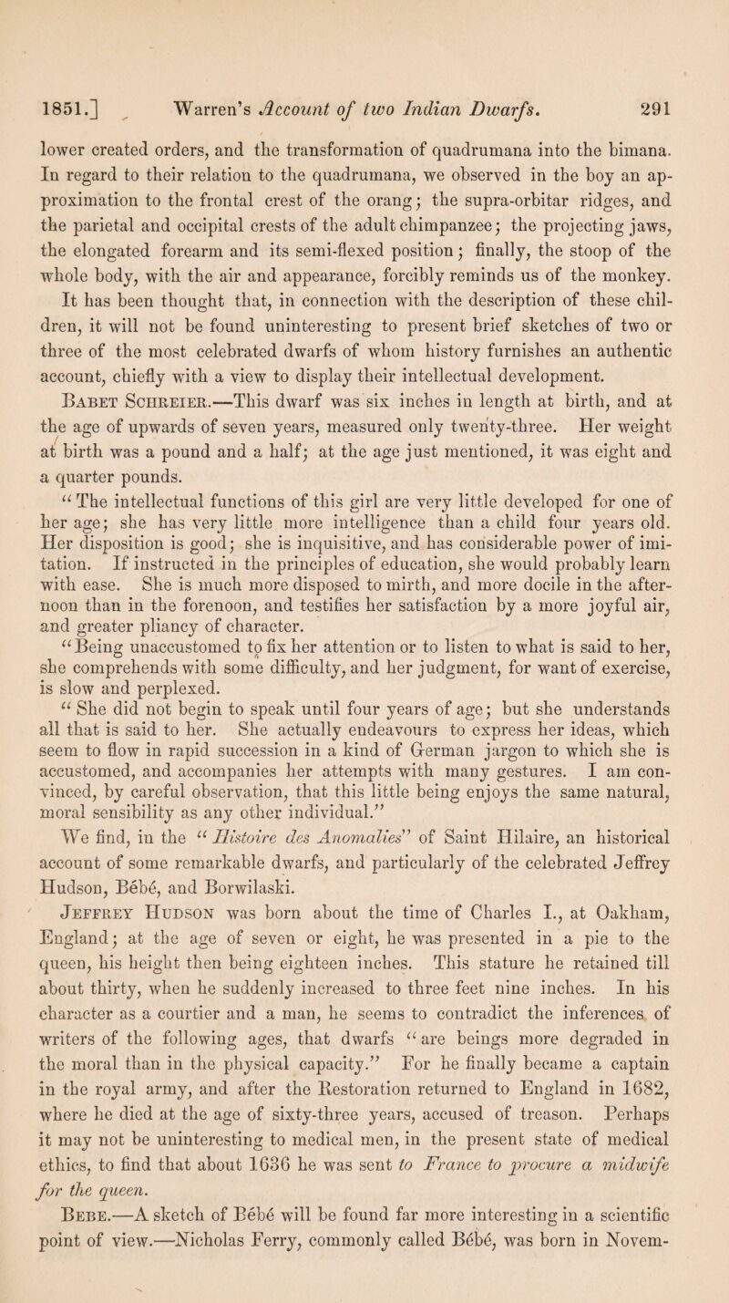 lower created orders, and the transformation of quadrumana into the bimana. In regard to their relation to the quadrumana, we observed in the boy an ap¬ proximation to the frontal crest of the orang; the supra-orbitar ridges, and the parietal and occipital crests of the adult chimpanzee; the projecting jaws, the elongated forearm and its semi-flexed position; finally, the stoop of the whole body, with the air and appearance, forcibly reminds us of the monkey. It has been thought that, in connection with the description of these chil¬ dren, it will not be found uninteresting to present brief sketches of two or three of the most celebrated dwarfs of whom history furnishes an authentic account, chiefly with a view to display their intellectual development. Babet Sciireier.-—-This dwarf was six inches in length at birth, and at the age of upwards of seven years, measured only twenty-three. Her weight at birth was a pound and a half; at the age just mentioned, it was eight and a quarter pounds. “ The intellectual functions of this girl are very little developed for one of her age; she has very little more intelligence than a child four years old. Her disposition is good; she is inquisitive, and has considerable power of imi¬ tation. If instructed in the principles of education, she would probably learn with ease. She is much more disposed to mirth, and more docile in the after¬ noon than in the forenoon, and testifies her satisfaction by a more joyful air, and greater pliancy of character. “Being unaccustomed to fix her attention or to listen to what is said to her, she comprehends with some difficulty, and her judgment, for want of exercise, is slow and perplexed. u She did not begin to speak until four years of age; but she understands all that is said to her. She actually endeavours to express her ideas, which seem to flow in rapid succession in a kind of Herman jargon to which she is accustomed, and accompanies her attempts with many gestures. I am con¬ vinced, by careful observation, that this little being enjoys the same natural, moral sensibility as any other individual.” We find, in the “ Ilistoire des Anomalies ’ of Saint Hilaire, an historical account of some remarkable dwarfs, and particularly of the celebrated Jeffrey Hudson, Bebe, and Borwilaski. Jeffrey Hudson was born about the time of Charles I., at Oakham, England; at the age of seven or eight, he was presented in a pie to the queen, his height then being eighteen inches. This stature he retained till about thirty, when he suddenly increased to three feet nine inches. In his character as a courtier and a man, he seems to contradict the inferences of writers of the following ages, that dwarfs “ are beings more degraded in the moral than in the physical capacity.” For he finally became a captain in the royal army, and after the Bestoration returned to England in 1682, where he died at the age of sixty-three years, accused of treason. Perhaps it may not be uninteresting to medical men, in the present state of medical ethics, to find that about 1636 he was sent to France to procure a midwife for the queen. Bebe.—A sketch of Bebe will be found far more interesting in a scientific point of view.—Nicholas Ferry, commonly called Bebe, was born in Novem-