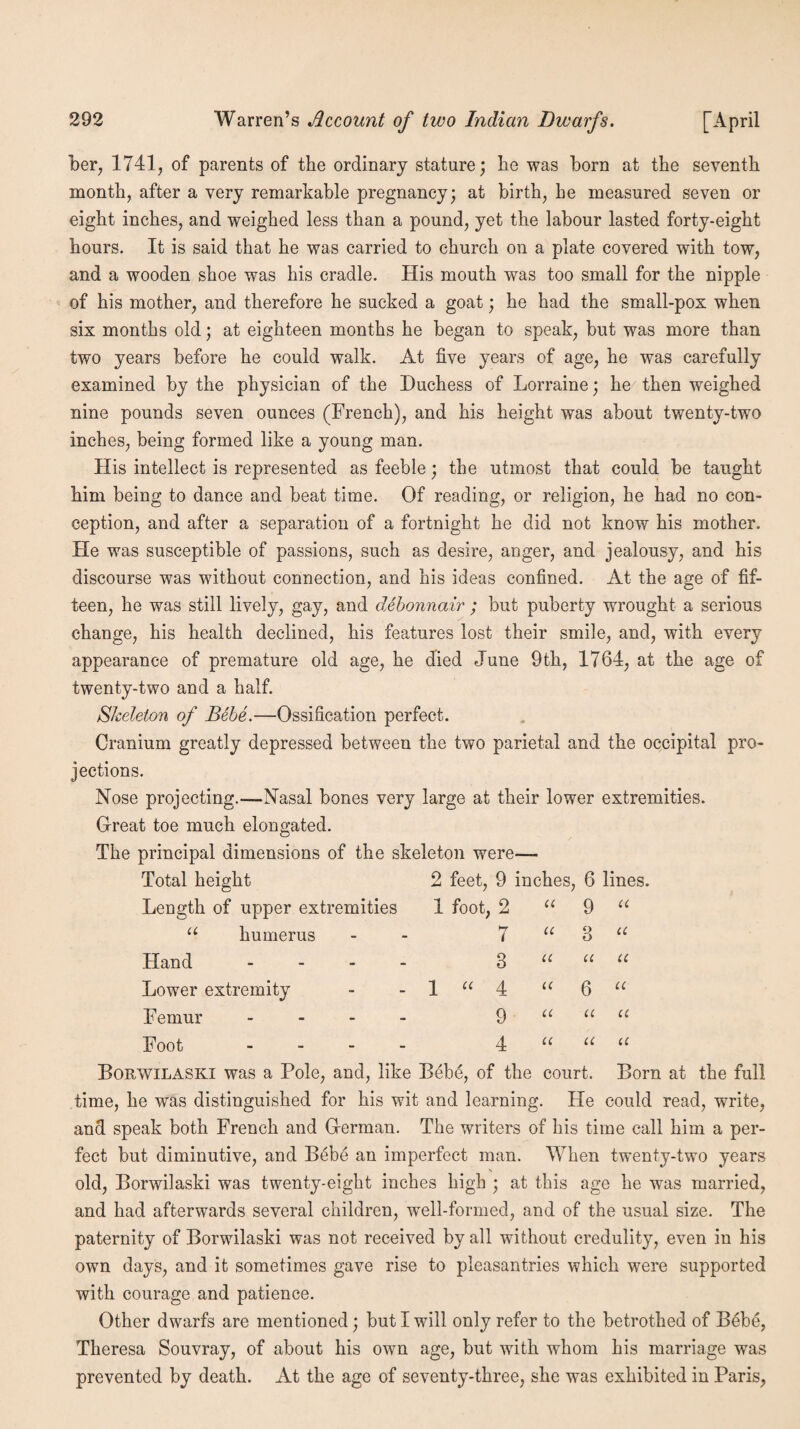 her, 1741, of parents of the ordinary stature; he was born at the seventh month, after a very remarkable pregnancy; at birth, he measured seven or eight inches, and weighed less than a pound, yet the labour lasted forty-eight hours. It is said that he was carried to church on a plate covered with tow, and a wooden shoe was his cradle. His mouth was too small for the nipple of his mother, and therefore he sucked a goat; he had the small-pox when six months old; at eighteen months he began to speak, but was more than two years before he could walk. At five years of age, he was carefully examined by the physician of the Duchess of Lorraine; he then weighed nine pounds seven ounces (French), and his height was about twenty-two inches, being formed like a young man. His intellect is represented as feeble; the utmost that could be taught him being to dance and beat time. Of reading, or religion, he had no con¬ ception, and after a separation of a fortnight he did not know his mother. He was susceptible of passions, such as desire, anger, and jealousy, and his discourse was without connection, and his ideas confined. At the age of fif¬ teen, he was still lively, gay, and debonnair ; but puberty wrought a serious change, his health declined, his features lost their smile, and, with every appearance of premature old age, he died June 9th, 1764, at the age of twenty-two and a half. Skeleton of Bebe.—Ossification perfect. Cranium greatly depressed between the two parietal and the occipital pro¬ jections. Nose projecting.—Nasal bones very large at their lower extremities. Great toe much elongated. The principal dimensions of the skeleton were— Total height Length of upper extremities u humerus Hand - Lower extremity Femur - Foot - 2 feet, 9 inches, 6 lines. 1 foot, 2 “ 9 “ u 7 3 4 9 4 u u u a u 3 u 6 u u u a u li a Borwilaski was a Pole, and, like Bebe, of the court. Born at the full time, he was distinguished for his wit and learning. He could read, write, and speak both French and German. The writers of his time call him a per¬ fect but diminutive, and Bebe an imperfect man. When twenty-two years old, Borwilaski was twenty-eight inches high ; at this age he was married, and had afterwards several children, well-formed, and of the usual size. The paternity of Borwilaski was not received by all without credulity, even in his own days, and it sometimes gave rise to pleasantries which were supported with courage and patience. Other dwarfs are mentioned; but I will only refer to the betrothed of Bebe, Theresa Souvray, of about his own age, but with whom his marriage was prevented by death. At the age of seventy-three, she was exhibited in Paris,