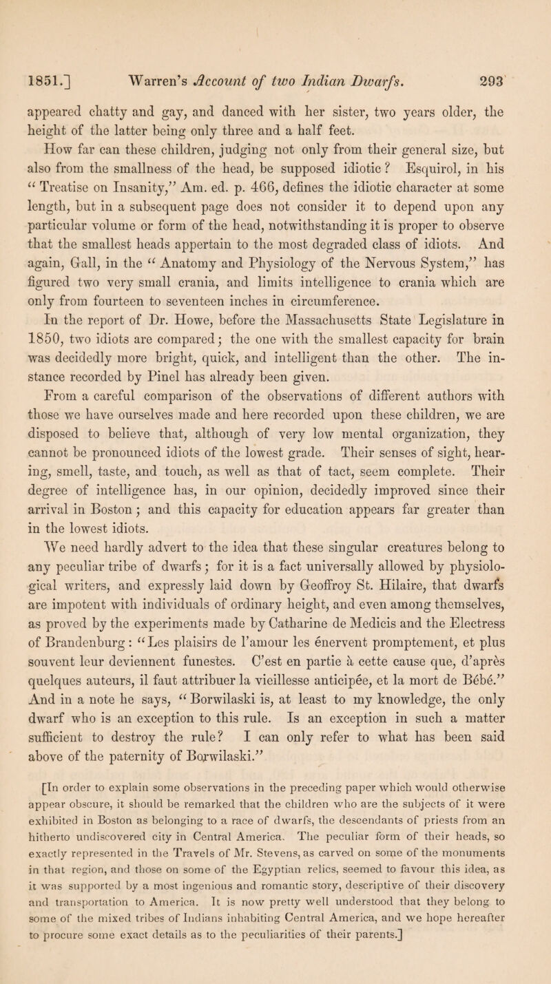 appeared chatty and gay, and danced with her sister, two years older, the height of the latter being only three and a half feet. How far can these children, judging not only from their general size, but also from the smallness of the head, be supposed idiotic ? Esquirol, in his u Treatise on Insanity,” Am. ed. p. 466, defines the idiotic character at some length, but in a subsequent page does not consider it to depend upon any particular volume or form of the head, notwithstanding it is proper to observe that the smallest heads appertain to the most degraded class of idiots. And again, Grail, in the u Anatomy and Physiology of the Nervous System,” has figured two very small crania, and limits intelligence to crania which are only from fourteen to seventeen inches in circumference. In the report of Dr. Howe, before the Massachusetts State Legislature in 1850, two idiots are compared; the one with the smallest capacity for brain was decidedly more bright, quick, and intelligent than the other. The in¬ stance recorded by Pinel has already been given. From a careful comparison of the observations of different authors with those we have ourselves made and here recorded upon these children, we are disposed to believe that, although of very low mental organization, they cannot be pronounced idiots of the lowest grade. Their senses of sight, hear¬ ing, smell, taste, and touch, as well as that of tact, seem complete. Their degree of intelligence has, in our opinion, decidedly improved since their arrival in Boston; and this capacity for education appears far greater than in the lowest idiots. We need hardly advert to the idea that these singular creatures belong to any peculiar tribe of dwarfs; for it is a fact universally allowed by physiolo¬ gical writers, and expressly laid down by Greoffroy St. Hilaire, that dwarfs are impotent with individuals of ordinary height, and even among themselves, as proved by the experiments made by Catharine de Medicis and the Electress of Brandenburg: “Les plaisirs de l’amour les enervent promptement, et plus souvent leur deviennent funes’tes. C’est en partie a cette cause que, d’apres quelques auteurs, il faut attribuer la vieillesse anticipee, et la mort de Bebe.” And in a note he says, u Borwilaski is, at least to my knowledge, the only dwarf who is an exception to this rule. Is an exception in such a matter sufficient to destroy the rule? I can only refer to what has been said above of the paternity of Borwilaski.” [In order to explain some observations in the preceding paper which would otherwise appear obscure, it should be remarked that the children who are the subjects of it were exhibited in Boston as belonging to a race of dwarfs, the descendants of priests from an hitherto undiscovered city in Central America, The peculiar form of their heads, so exactly represented in the Travels of Mr. Stevens, as carved on some of the monuments in that region, and those on some of the Egyptian relics, seemed to favour this idea, as it was supported by a most ingenious and romantic story, descriptive of their discovery and transportation to America. It is now pretty well understood that they belong to some of the mixed tribes of Indians inhabiting Central America, and we hope hereafter to procure some exact details as to the peculiarities of their parents.]