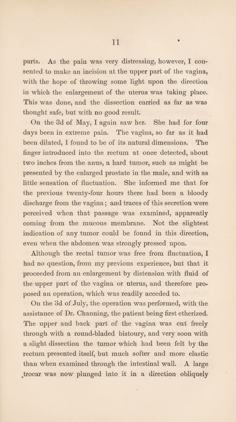 parts. As the pain was very distressing, however, I con- sented to make an incision at the upper part of the vagina, with the hope of throwing some light upon the direction in which the enlargement of the uterus was taking place. This was done, and the dissection carried as far as was thought safe, but with no good result. On the 3d of May, I again saw her. She had for four days been in extreme pain. The vagina, so far as it had been dilated, I found to be of its natural dimensions. The finger introduced into the rectum at once detected, about two inches from the anus, a hard tumor, such as might be presented by the enlarged prostate in the male, and with as little sensation of fluctuation. She informed me that for the previous twenty-four hours there had been a bloody discharge from the vagina ; and traces of this secretion were perceived when that passage was examined, apparently coming from the mucous membrane. Not the slightest indication of any tumor could be found in this direction, even when the abdomen was strongly pressed upon. Although the rectal tumor was free from fluctuation, I had no question, from my previous experience, but that it proceeded from an enlargement by distension with fluid of the upper part of the vagina or uterus, and therefore pro¬ posed an operation, which was readily acceded to. On the 3d of July, the operation was performed, with the assistance of Dr. Channing, the patient being first etherized. The upper and back part of the vagina was cut freely through with a round-bladed bistoury, and very soon with a slight dissection the tumor which had been felt by the rectum presented itself, but much softer and more elastic than when examined through the intestinal wall. A large Jrocar was now plunged into it in a direction obliquely