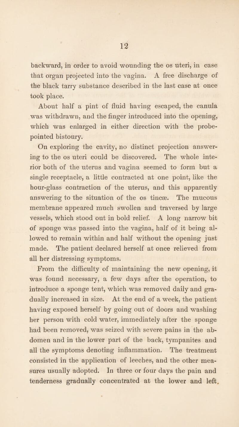 backward, in order to avoid wounding the os uteri, in case that organ projected into the vagina. A free discharge of the black tarry substance described in the last case at once took place. About half a pint of fluid having escaped, the canula was withdrawn, and the finger introduced into the opening, which was enlarged in either direction with the probe- pointed bistoury. On exploring the cavity, no distinct projection answer¬ ing to the os uteri could be discovered. The whole inte¬ rior both of the uterus and vagina seemed to form but a single receptacle, a little contracted at one point, like the hour-glass contraction of the uterus, and this apparently answering to the situation of the os tincse. The mucous membrane appeared much swollen and traversed by large vessels, which stood out in bold relief. A long narrow bit of sponge was passed into the vagina, half of it being al¬ lowed to remain within and half without the opening just made. The patient declared herself at once relieved from all her distressing symptoms. From the difficulty of maintaining the new opening, it was found necessary, a few days after the operation, to introduce a sponge tent, which was removed daily and gra¬ dually increased in size. At the end of a week, the patient having exposed herself by going out of doors and washing her person with cold water, immediately after the sponge had been removed, was seized with severe pains in the ab¬ domen and in the lower part of the back, tympanites and all the symptoms denoting inflammation. The treatment consisted in the application of leeches, and the other mea¬ sures usually adopted. In three or four days the pain and tenderness gradually concentrated at the lower and left.