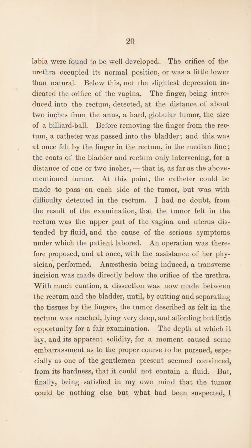 labia were found to be well developed. The orifice of the urethra occupied its normal position, or was a little lower than natural. Below this, not the slightest depression in¬ dicated the orifice of the vagina. The finger, being intro¬ duced into the rectum, detected, at the distance of about two inches from the anus, a hard, globular tumor, the size of a billiard-ball. Before removing the finger from the rec¬ tum, a catheter was passed into the bladder; and this was at once felt by the finger in the rectum, in the median line; the coats of the bladder and rectum only intervening, for a distance of one or two inches, — that is, as far as the above- mentioned tumor. At this point, the catheter could be made to pass on each side of the tumor, but was with difficulty detected in the rectum. I had no doubt, from the result of the examination, that the tumor felt in the rectum was the upper part of the vagina and uterus dis¬ tended by fluid, and the cause of the serious symptoms under which the patient labored. An operation was there¬ fore proposed, and at once, with the assistance of her phy- sician, performed. Anaesthesia being induced, a transverse incision was made directly below the orifice of the urethra. With much caution, a dissection was now made between the rectum and the bladder, until, by cutting and separating the tissues by the fingers, the tumor described as felt in the rectum was reached, lying very deep, and affording but little opportunity for a fair examination. The depth at which it lay, and its apparent solidity, for a moment caused some embarrassment as to the proper course to be pursued, espe¬ cially as one of the gentlemen present seemed convinced, from its hardness, that it could not contain a fluid. But, finally, being satisfied in my own mind that the tumor could be nothing else but what had been suspected, I