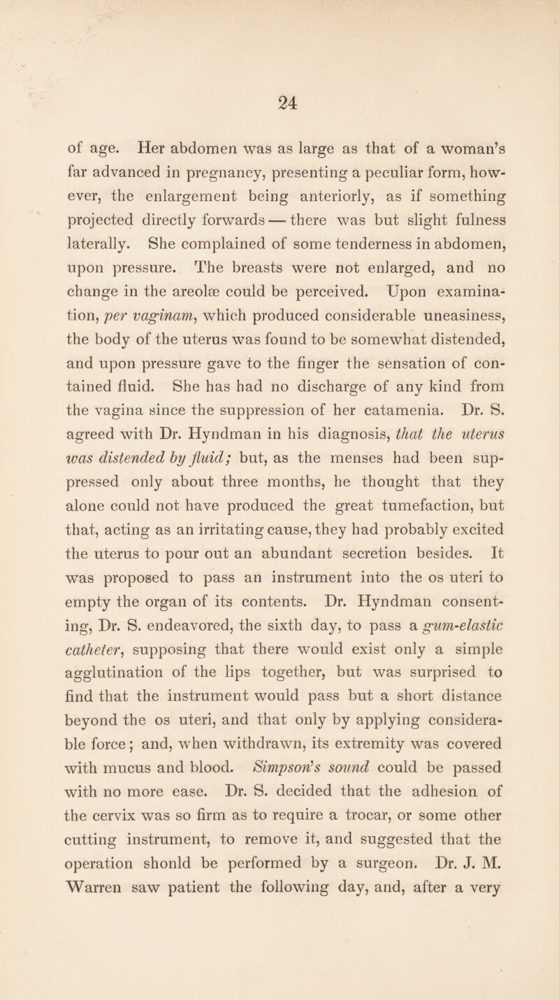 of age. Her abdomen was as large as that of a woman’s far advanced in pregnancy, presenting a peculiar form, how¬ ever, the enlargement being anteriorly, as if something projected directly forwards — there was but slight fulness laterally. She complained of some tenderness in abdomen, upon pressure. The breasts were not enlarged, and no change in the areolse could be perceived. Upon examina¬ tion, per vaginam, which produced considerable uneasiness, the body of the uterus was found to be somewhat distended, and upon pressure gave to the finger the sensation of con¬ tained fluid. She has had no discharge of any kind from the vagina since the suppression of her catamenia. Dr. S. agreed with Dr. Hyndman in his diagnosis, that the uterus was distended by fluid; but, as the menses had been sup¬ pressed only about three months, he thought that they alone could not have produced the great tumefaction, but that, acting as an irritating cause, they had probably excited the uterus to pour out an abundant secretion besides. It was proposed to pass an instrument into the os uteri to empty the organ of its contents. Dr. Hyndman consent¬ ing, Dr. S. endeavored, the sixth day, to pass a gum-elastic catheter, supposing that there would exist only a simple agglutination of the lips together, but was surprised to find that the instrument would pass but a short distance beyond the os uteri, and that only by applying considera¬ ble force; and, when withdrawn, its extremity was covered with mucus and blood. Simpson's sound could be passed with no more ease. Dr. S. decided that the adhesion of the cervix was so firm as to require a trocar, or some other cutting instrument, to remove it, and suggested that the operation shonld be performed by a surgeon. Dr. J. M. Warren saw patient the following day, and, after a very