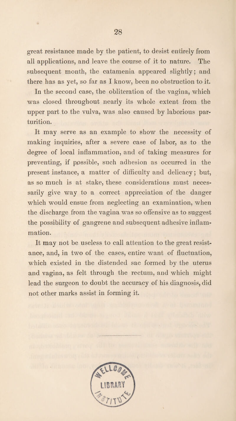 great resistance made by the patient, to desist entirely from all applications, and leave the course of it to nature. The subsequent month, the catamenia appeared slightly; and there has as yet, so far as 1 know, been no obstruction to it. In the second case, the obliteration of the vagina, which was closed throughout nearly its whole extent from the upper part to the vulva, was also caused by laborious par¬ turition. It may serve as an example to show the necessity of making inquiries, after a severe case of labor, as to the degree of local inflammation, and of taking measures for preventing, if possible, such adhesion as occurred in the present instance, a matter of difficulty and delicacy; but, as so much is at stake, these considerations must neces¬ sarily give way to a correct appreciation of the danger which would ensue from neglecting an examination, when the discharge from the vagina was so offensive as to suggest the possibility of gangrene and subsequent adhesive inflam¬ mation. It may not be useless to call attention to the great resist¬ ance, and, in two of the cases, entire want of fluctuation, which existed in the distended sac formed by the uterus and vagina, as felt through the rectum, and which might lead the surgeon to doubt the accuracy of his diagnosis, did not other marks assist in forming it.