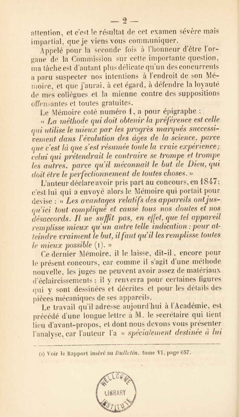 attention, et c’est le résultat de cet examen sévère mais impartial, que je viens vous communiquer. Appelé pour la seconde fois à l’honneur d‘être lor- gane de la Commission sur cette importante question, ma tâche est d'autant plus délicate qu’un des concurrents a paru suspecter nos intentions à 1 endroit de son Mé¬ moire, et que j’aurai, à cet égard, à défendre la loyauté de mes collègues, et la mienne contre des suppositions offensantes et toutes gratuites. Le Mémoire coté numéro 1, a pour épigraphe : « La méthode qui doit obtenir la préférence est celle qui utilise le mieux par les progrès marqués successi¬ vement dans révolution des âges de la science, parce que c’est là que s’est résumée toute la vraie expérience; celui qui prétendrait le contraire se trompe et trompe les autres, parce qu’il méconnaît le but de Dieu, qui doit être le perfectionnement de toutes choses. » L’auteur déclare avoir pris part au concours, en 1847; c’est lui qui a envoyé alors le Mémoire qui portait pour devise : « Les avantages relatifs des appareils ont jus¬ qu’ici tout complique et causé tous nos doutes et nos désaccords. Il ne suffit pas, en effet, que tel appareil remplisse mieux qu'un autre telle indication : pour at¬ teindre vraiment le but, il faut qu’il les remplisse toutes le mieux possible (î). » Ce dernier Mémoire, il le laisse, dit-il, encore pour le présent concours, car comme il s’agit d'une méthode nouvelle, les juges ne peuvent avoir assez de matériaux d'éclaircissements; il y renverra pour certaines figures qui y sont dessinées et décrites et pour les détails des pièces mécaniques de ses appareils. Le travail qu’il adresse aujourd'hui à l’Académie, est précédé d une longue lettre à M. le secrétaire qui tient lieu d’avant-propos, et dont nous devons vous présenter l’analyse, car l’auteur l a « spécialement destinée à lui (i) Voir le Rapport inséré au Bulletin, tome VI, page 657.