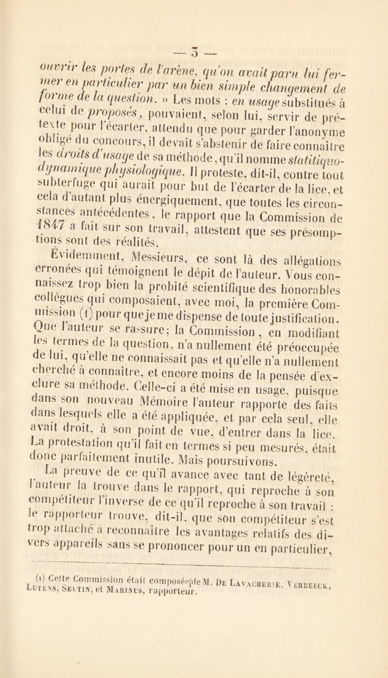 — ô - ouvrir les portes de l'arène, qu’on avait paru lui fer- u;er en particulier par un bien simple changement de foi me de la question. » Les mots : en usage substitués à celui de proposés, pouvaient, selon lui, servir de pré- iexle pour I écarter, attendu que pour garder l’anonyme ? ( 11 concours, il devait s abstenir de faire connaître les aroits d usage de sa méthode, qu’il nomme statitiquo- ilynamiquephysiologique. Il proteste, dit-il, contre tout m auiait pour but de l’écarter de la lice, et cela d autant plus énergiquement, que toutes les circon- stances antécédentes, le rapport que la Commission de . ' a fait SUI' son travail, attestent que ses présomp- lions sont des réalités. Évidemment, Messieurs, ce sont là des allégations erronées qui témoignent le dépit de l’auteur. Vous con¬ naissez trop bien la probité scientifique des honorables collègues qui composaient, avec moi, la première Com¬ mission (1) pour queje me dispense de toute justification, yue Iauteur se rassure; la Commission, en modifiant < s Ici mes oc la question, na nullement été préoccupée de lui qu’elle ne connaissait pas et quelle n’a nullement cherche a connaître, et encore moins de la pensée d'ex¬ clure sa méthode. Celle-ci a été mise en usage, puisque dans son nouveau Mémoire l'auteur rapporte des faits dans lesquels elle a été appliquée, et par cela seul, elle avait droit, à son point de vue, d’entrer dans la lice. La protestation qu’il fait en termes si peu mesurés, était ( onc pai faitemenl inutile. Mais poursuivons. La preuve de ce qu'il avance avec tant de légèreté I auteur la trouve dans le rapport, qui reproche à son compétiteur I inverse de ce qu’il reproche à son travail : le rapporteur trouve, dit-il, que son compétiteur s’est trop attaché à reconnaître les avantages relatifs des di¬ vers appareils sans se prononcer pour un en particulier, ijLifcivs, îseitiin, et Marines, rapporteur.