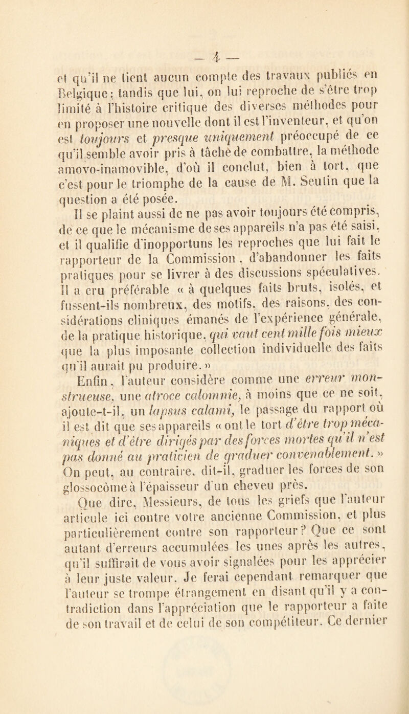 et qn’iî ne tient aucun compte des travaux publiés en Belgique: tandis que lui, on lui reproche de s’être trop limité à l’histoire critique des diverses méthodes pour en proposer une nouvelle dont il est 1 inventeur, et qu on est toujours et presque uniquement préoccupé de ce qu’il semble avoir pris à tâché de combattre, la méthode amovo-inamovible, d’où il conclut, bien à tort, que c’est pour le triomphe de la cause de M. Seulin que la question a été posée. 11 se plaint aussi de ne pas avoir toujours été compris, de ce que le mécanisme de ses appareils n’a pas été saisi, et il qualifie d'inopportuns les reproches que lui fait le rapporteur de la Commission, d’abandonner les faits pratiques pour se livrer à des discussions spéculatives. 11 a cru préférable « à quelques faits bruts, isolés, et fussent-ils nombreux, des motifs, des raisons, des con¬ sidérations cliniques émanés de l’expérience générale, de la pratique historique, qui vaut cent mille fois mieux que la plus imposante collection individuelle des faits qu'il aurait pu produire.» Enfin, raoteur considère comme une erreur mon¬ strueuse. une atroce calomnie, à moins que ce ne soit, ajoute-t-il, un lapsus calami\ le passage du rapport où ii est dit que ses appareils « ont le tort d’être trop méca¬ niques et d’être dirigés par des forces mortes qu il n est pas donné au praticien de graduer convenablement. » On peut, au contraire, dit-il, graduer les forces de son glossocôme à l'épaisseur d’un cheveu près. Que dire, Messieurs, de tous les griefs que l’auteur articule ici contre voire ancienne Commission, et plus particulièrement contre son rapporteur P Que ce sont autant derreurs accumulées les unes après les autres, qu’il suffirait de vous avoir signalées pour les apprécier à leur juste valeur. Je ferai cependant remarquer que Fauteur se trompe étrangement en disan! qu il y a con¬ tradiction dans l'appréciation que le rapporteur a faite de son travail et de celui de son compétiteur. Ce dernier