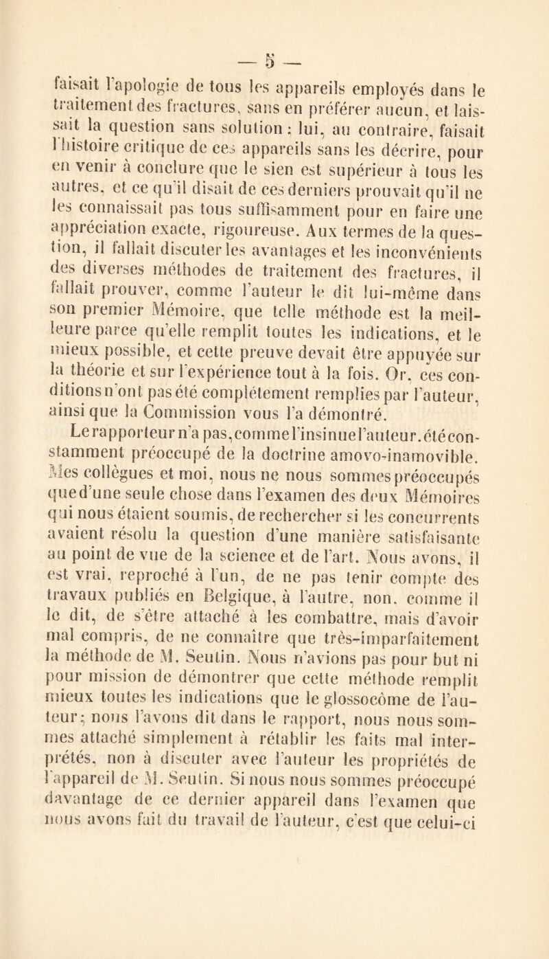 faisait 1 apologie de tous les appareils employés dans le traitement des fractures, sans en préférer aucun, et lais¬ sait la question sans solution; lui, au contraire, faisait 1 histoire critique de ces appareils sans les décrire, pour en venir à conclure que le sien est supérieur à tous les autres, et ce qu il disait de ces derniers prouvait qu’il ne les connaissait pas tous suffisamment pour en faire une appréciation exacte, rigoureuse. Aux termes de la ques¬ tion, il fallait discuter les avantages et les inconvénients des diverses méthodes de traitement des fractures, il fallait prouver, comme l’auteur le dit lui-même dans son premier Mémoire, que telle méthode est la meil¬ leure parce quelle remplit toutes les indications, et le mieux possible, et cette preuve devait être appuyée sur la théorie et sur l'expérience tout à la fois. Or, ces con¬ ditions n ont pas été complètement remplies par l’auteur, ainsi que la Commission vous Fa démontré. Le rapporteur ma pas,comme l’insinue Fauteur.étécon- stamment préoccupé de la doctrine amovo-inamovible. Mes collègues et moi, nous ne nous sommes préoccupés que d’une seule chose dans l’examen des deux Mémoires qui nous étaient soumis, de rechercher si les concurrents avaient résolu la question d une manière satisfaisante au point de vue de la science et de Fart. Nous avons, il est vrai, reproché à Fun, de ne pas tenir compte des travaux publiés en Belgique, à l’autre, non. comme il le dit, de s’ètre attaché à les combattre, mais d’avoir mal compris, de ne connaître que très-imparfaitement la méthode de M. Seulin. Nous n’avions pas pour but ni pour mission de démontrer que celte méthode remplit mieux toutes les indications que le glossocome de Fau¬ teur; nous l’avons dit dans le rapport, nous nous som¬ mes attaché simplement à rétablir les faits mal inter¬ prétés, non à discuter avec Fauteur les propriétés de l’appareil de M. Seutin. Si nous nous sommes préoccupé davantage de ce dernier appareil dans l’examen que nous avons fait du travail de l’auteur, c'est que celui-ci