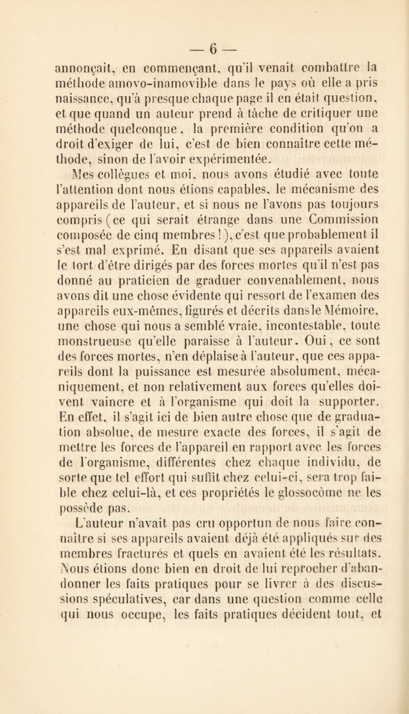 annonçait, en commençant, qu’il venait combattre ia méthode amovo-inamovible dans le pays où elle a pris naissance, qu'à presque chaque page il en était question, et que quand un auteur prend à tâche de critiquer une méthode quelconque, la première condition qu'on a droit d'exiger de lui, c’est de bien connaître cette mé¬ thode, sinon de l avoir expérimentée. Mes collègues et moi, nous avons étudié avec toute l’attention dont nous étions capables, le mécanisme des appareils de l’auteur, et si nous ne l’avons pas toujours compris (ce qui serait étrange dans une Commission composée de cinq membres ! ), c’est que probablement il s’est mal exprimé. En disant que ses appareils avaient le tort d’être dirigés par des forces mortes qu'il n’est pas donné au praticien de graduer convenablement, nous avons dit une chose évidente qui ressort de l’examen des appareils eux-mêmes, figurés et décrits dansle Mémoire, une chose qui nous a semblé vraie, incontestable, toute monstrueuse qu’elle paraisse à l’auteur. Oui, ce sont des forces mortes, n’en déplaise à l’auteur, que ces appa¬ reils dont la puissance est mesurée absolument, méca¬ niquement, et non relativement aux forces qu’elles doi¬ vent vaincre et à l'organisme qui doit la supporter. En effet, il s’agit ici de bien autre chose que de gradua¬ tion absolue, de mesure exacte des forces, il s'agit de mettre les forces de l’appareil en rapport avec les forces de l'organisme, différentes chez chaque individu, de sorte que tel effort qui suffît chez celui-ci, sera trop fai¬ ble chez celui-là, et ces propriétés le glossocôme ne les possède pas. L’auteur n’avait pas cru opportun de nous faire con¬ naître si ses appareils avaient déjà été appliqués sur des membres fracturés et quels en avaient été les résultats, i^ous étions donc bien en droit de lui reprocher d'aban¬ donner les faits pratiques pour se livrer à des discus¬ sions spéculatives, car dans une question comme celle qui nous occupe, les faits pratiques décident tout, et
