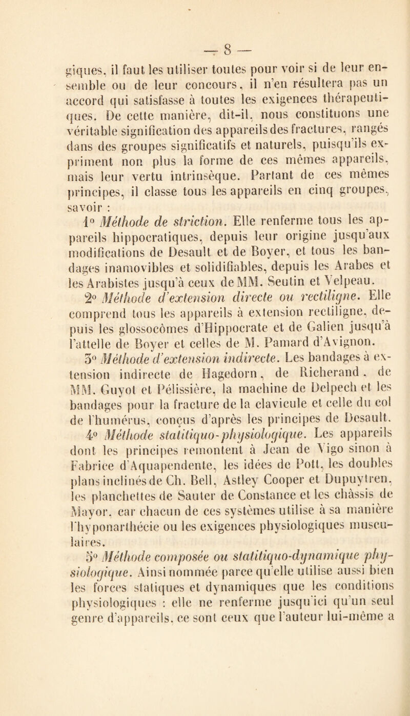 giques, il faut les utiliser toutes pour voir si de leur en¬ semble ou de leur concours, il n’en résultera pas un accord qui satisfasse à toutes les exigences thérapeuti¬ ques. De cette manière, dit-il, nous constituons une véritable signification des appareils des fractures, rangés dans des groupes significatifs et naturels, puisqu ils ex¬ priment non plus la forme de ces mêmes appareils, mais leur vertu intrinsèque. Parlant de ces mêmes principes, il classe tous les appareils en cinq groupes, savoir : 1° Méthode de striction. Elle renferme tous les ap¬ pareils hippocratiques, depuis leur origine jusqu aux modifications de Desault et de Boyer, et tous les ban¬ dages inamovibles et solidifiables, depuis les Arabes et les Arabistes jusqu’à ceux de MM. Seutin et Velpeau. 2° Méthode d’extension directe ou rectiligne. Elle comprend tous les appareils à extension rectiligne, de¬ puis les glossocômes d’Hippocrate et de Galien jusqu à l’attelle cîe Boyer et celles de M. Pamard d’Avignon. 5° Méthode d’extension indirecte. Les bandages à ex¬ tension indirecte de Bagedorn, de Richerand, de MM. Guyot et Pélissière, la machine de Delpech et les bandages pour la fracture de la clavicule et celle du col de l’humérus, conçus d’après les principes de Desault. 4° Méthode statitiquo-physiologique. Les appareils dont les principes remontent à Jean de A igo sinon à Fabrice d’Aquapendente, les idées de Pott, les doubles plans inclinés de Ch. Bell, Astley Cooper et Dupuytren, les planchettes de Sauter de Constance et les châssis de Mayor, car chacun de ces systèmes utilise à sa manière l'hyponarthécie ou les exigences physiologiques muscu¬ laires. 5° Méthode composée ou s ta titiq u o-dy n a m i que phy¬ siologique. Ainsi nommée parce qu elle utilise aussi bien les forces statiques et dynamiques que les conditions physiologiques : elle ne renferme jusqu ici qu’un seul genre d’appareils, ce sont ceux que hauteur lui-même a