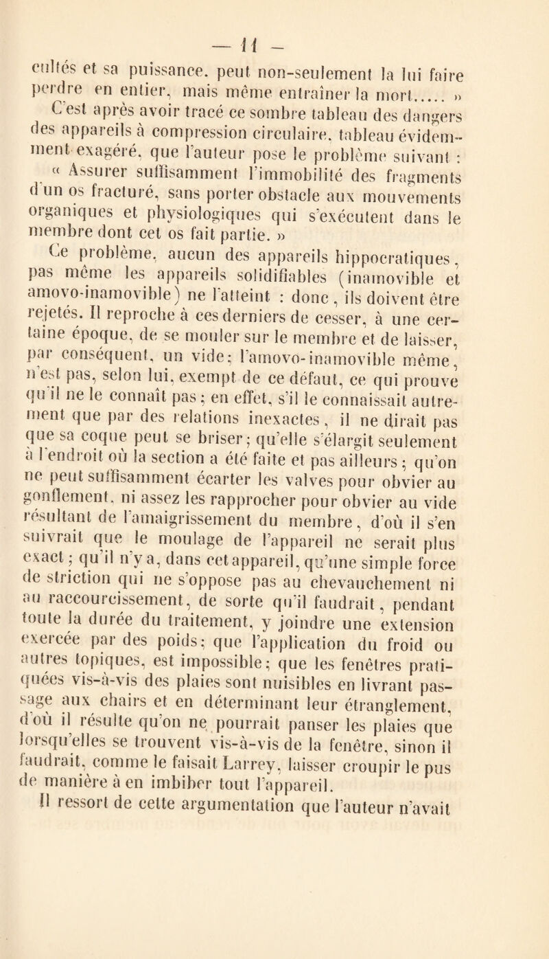 cnHés et sa puissance, peut non-seulement la lui faire perdre en entier, mais même entraîner la mort. » C est. après avoir tracé ce sombre tableau des dangers des appareils à compression circulaire, tableau évidem¬ ment exagéré, que Fauteur pose le problème suivant : c< Assuiei suffisamment 1 immobilité des fragments d un os fracturé, sans porter obstacle aux mouvements organiques et physiologiques qui s’exécutent dans le membre dont cet os fait partie. » Ce problème, aucun des appareils hippocratiques, pas même les appareils soîidifiables (inamovible et amovo-inamovible) ne 1 atteint : donc, ils doivent être te jeté s. il tep roche à ces derniers de cesser, à une cer¬ taine époque, de se mouler sur le membre et de laisser, par conséquent, un vide; Famovo-inamovible même, n e»t pas, selon lui, exempt de ce défaut, ce qui prouve qu il ne le connaît pas ; en effet, s’il le connaissait autre¬ ment que par des relations inexactes, il ne dirait pas que sa coque peut se briser; qu’elle s’élargit seulement a Fendroit où la section a été faite et pas ailleurs ; qu’on ne peut suffisamment écarter les valves pour obvier au gonflement, ni assez les rapprocher pour obvier au vide résultant de 1 amaigrissement du membre, d’où il s’en suivrait que le moulage de l’appareil ne serait plus exact ; qu il n’y a, dans cet appareil, qu’une simple force de striction qui ne s’oppose pas au chevauchement ni au raccourcissement, de sorte qu’il faudrait, pendant toute la durée du traitement, y joindre une extension exeicée par des poids; que l’application du froid ou autres topiques, est impossible; que les fenêtres prati¬ quées vis-a-vis des plaies sont nuisibles en livrant pas¬ sage aux chairs et en déterminant leur étranglement, doù il résulte qu’on ne pourrait panser les plaies que loi squ elles se trouvent vis-à-vis de la fenêtre, sinon il laudiait, comme le faisait Larrey, laisser croupir le pus de manière à en imbiber tout l’appareil. 11 ressort de cette argumentation que Fauteur n’avait