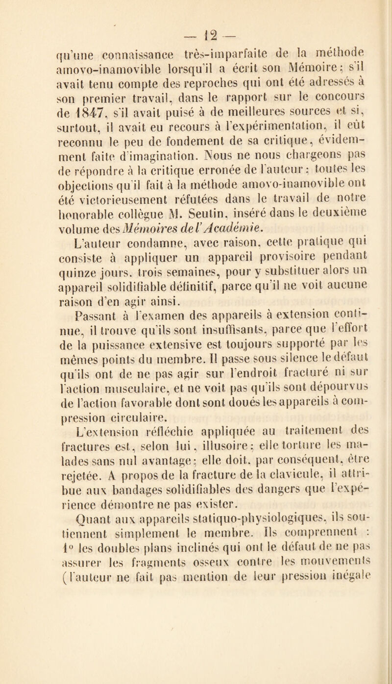 qu’une connaissance très-imparfaite de la méthode amovo-inamovible lorsqu’il a écrit son Mémoire; si! avait tenu compte des reproches qui ont été adressés à son premier travail, dans le rapport sur le concours de 1847, s’il avait puisé à de meilleures sources et si, surtout, il avait eu recours à l’expérimentation, il eût reconnu le peu de fondement de sa critique, évidem¬ ment faite d imagination. Nous ne nous chargeons pas de répondre à la critique erronée de l’auteur : toutes les objections qu il fait à la méthode amovo-inamovible ont été victorieusement réfutées dans le travail de notre honorable collègue M. Seutin, inséré dans le deuxième volume des Mémoires de ï Académie. L’auteur condamne, avec raison, cette pratique qui consiste à appliquer un appareil provisoire pendant quinze jours, trois semaines, pour y substituer alors un appareil solidifiable définitif, parce qu il ne voit aucune raison d’en agir ainsi. Passant à l'examen des appareils à extension conti¬ nue, il trouve qu’ils sont insuffisants, parce que 1 effort de la puissance extensive est toujours supporté par les mêmes points du membre. Il passe sous silence le défaut qu'ils ont de ne pas agir sur l'endroit fracturé ni sur l’action musculaire, et ne voit pas qu ils sont dépourvus de l’action favorable dont sont doués les appareils à com¬ pression circulaire. L’extension réfléchie appliquée au traitement des fractures est, selon lui, illusoire; elle torture les ma¬ lades sans nul avantage; elle doit, par conséquent, être rejetée. A propos de la fracture de la clavicule, il attri¬ bue aux bandages soliclifiables des dangers que l’expé¬ rience démontre ne pas exister. Quant aux appareils statiquo-physiologiques, ils sou¬ tiennent simplement le membre. Ils comprennent : 1° les doubles plans inclinés qui ont le défaut de ne pas assurer les fragments osseux contre les mouvements (l’auteur ne fait pas mention de leur pression inégale