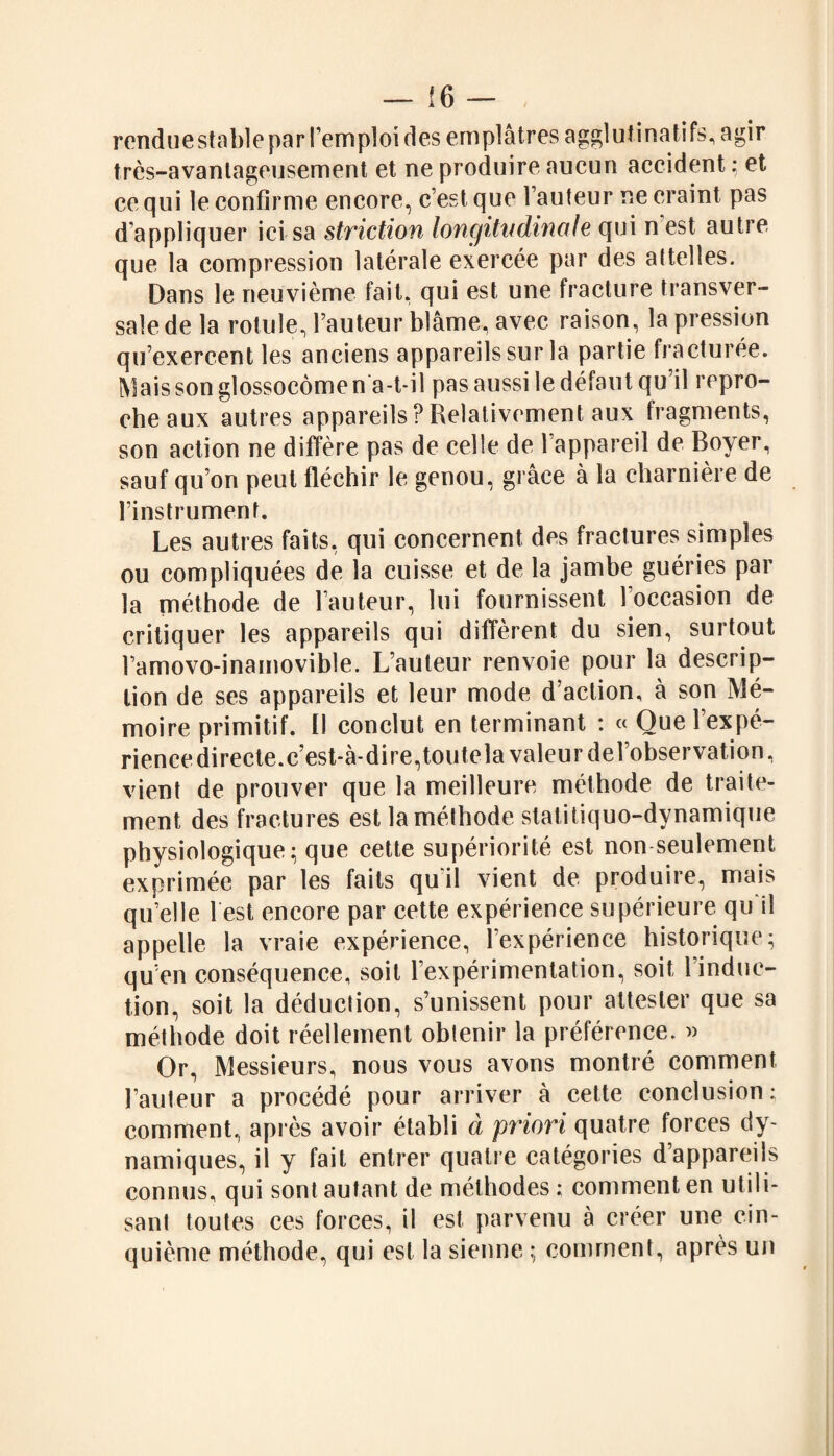 rendue stable par l’emploi des emplâtres agglutinatifs, agir très-avantageusement et ne produire aucun accident : et ce qui le confirme encore, c’est que l’auteur ne craint pas d’appliquer ici sa striction longitudinale qui n est autre que la compression latérale exercée par des attelles. Dans le neuvième fait, qui est une fracture transver¬ sale de la rotule, l’auteur blâme, avec raison, la pression qu’exercent les anciens appareils sur la partie fracturée. Mais son gîossocômen a-t-il pas aussi le défaut qu il repro¬ che aux autres appareils ? Relativement aux fragments, son action ne diffère pas de celle de l’appareil de Boyer, sauf qu’on peut fléchir le genou, grâce à la charnière de l’instrument. Les autres faits, qui concernent des fractures simples ou compliquées de la cuisse et de la jambe guéries par la méthode de l’auteur, lui fournissent 1 occasion de critiquer les appareils qui diffèrent du sien, surtout l’amovo-inamovible. L’auteur renvoie pour la descrip¬ tion de ses appareils et leur mode d’action, à son Mé¬ moire primitif, fl conclut en terminant : « Que l’expé¬ rience directe, c’est-à-dire, toutela valeur del’observation, vient de prouver que la meilleure méthode de traite¬ ment des fractures est la méthode statitiquo-dynamique physiologique; que cette supériorité est non seulement exprimée par les faits qu il vient de produire, mais quelle lest encore par cette expérience supérieure qu il appelle la vraie expérience, l’expérience historique; qu’en conséquence, soit l’expérimentation, soit 1 induc¬ tion, soit la déduction, s’unissent pour attester que sa méthode doit réellement obtenir la préférence. « Or, Messieurs, nous vous avons montré comment l’auteur a procédé pour arriver à cette conclusion ; comment, après avoir établi à priori quatre forces dy¬ namiques, il y fait entrer quatre catégories d’appareils connus, qui sont autant de méthodes ; comment en utili¬ sant toutes ces forces, il est parvenu à créer une cin¬ quième méthode, qui est la sienne ; comment, après un
