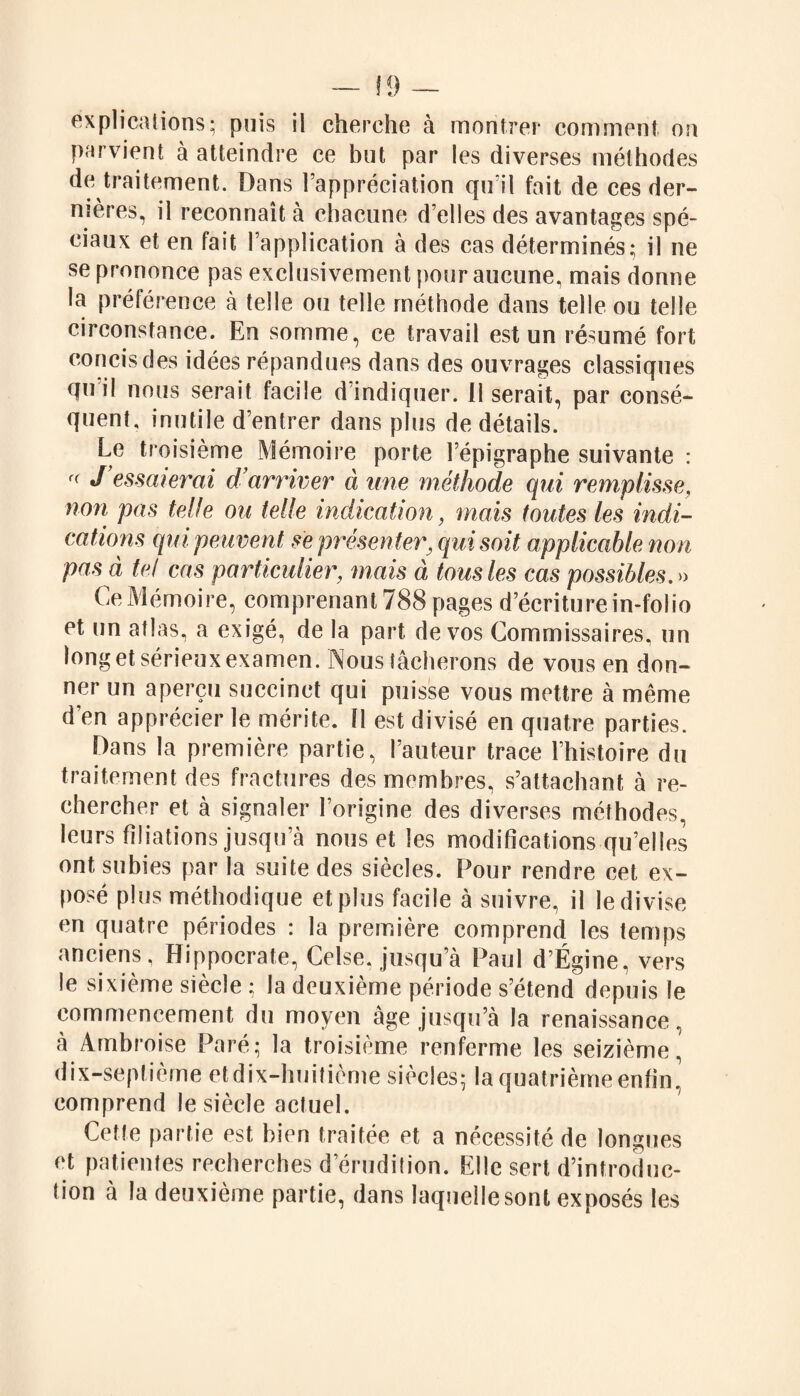 explications; puis il cherche à montrer comment on parvient à atteindre ce but par les diverses méthodes de traitement. Dans l’appréciation qu’il fait de ces der¬ nières, il reconnaît à chacune d’elles des avantages spé¬ ciaux et en fait l’application à des cas déterminés; il ne se prononce pas exclusivement pour aucune, mais donne la préférence à telle ou telle méthode dans telle ou telle circonstance. En somme, ce travail est un résumé fort concis des idées répandues dans des ouvrages classiques qui! nous serait facile d indiquer. 11 serait, par consé¬ quent, inutile d’entrer dans plus de détails. Le troisième Mémoire porte l’épigraphe suivante : r( J essaierai d’arriver à une méthode qui remplisse, non pas telle ou telle indication, mais toutes les indi¬ cations qui peuvent se présenter, qui soit applicable non pas à te! cas particulier, mais à tous les cas possibles.» Ce Mémoire, comprenant 788 pages d’écriture in-folio et un atlas, a exigé, de la part de vos Commissaires, un long et sérieux examen. Nous tâcherons de vous en don¬ ner un aperçu succinct qui puisse vous mettre à même d’en apprécier le mérite. 11 est divisé en quatre parties. Dans la première partie, l’auteur trace l’histoire du traitement des fractures des membres, s’attachant à re¬ chercher et à signaler l’origine des diverses méthodes, leurs filiations jusqu’à nous et les modifications qu’elles ont subies par la suite des siècles. Pour rendre cet ex¬ posé plus méthodique et plus facile à suivre, il le divise en quatre périodes : la première comprend les temps anciens, Hippocrate, Celse, jusqu’à Paul d’Égine, vers le sixième siècle ; la deuxième période s’étend depuis le commencement du moyen âge jusqu’à la renaissance, à Ambroise Paré; la troisième renferme les seizième, dix-septième et dix-huitième siècles; la quatrième enfin, comprend le siècle actuel. Cette partie est bien traitée et a nécessité de longues et patientes recherches d’érudition. Elle sert d’introduc¬ tion à la deuxième partie, dans laquellesont exposés les