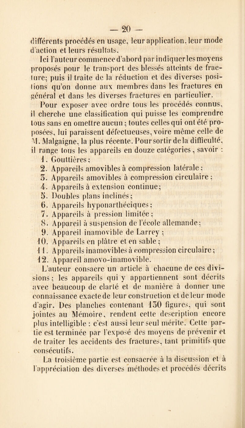 différents procédés en usage, leur application, leur mode d’action et leurs résultats. Ici Fauteur commence d’abord par indiquer les moyens proposés pour le transport des blessés atteints de frac¬ ture; puis il traite de la réduction et des diverses posi¬ tions qu’on donne aux membres dans les fractures en général et dans les diverses fractures en particulier. Pour exposer avec ordre tous les procédés connus, il cherche une classification qui puisse les comprendre tous sans en omettre aucun ; toutes celles qui ont été pro¬ posées, lui paraissent défectueuses, voire même celle de VI. Malgaigne, la plus récente. Pour sortir delà difficulté, il range tous les appareils en douze catégories, savoir : 1. Gouttières; 2. Appareils amovibles à compression latérale: 5. Appareils amovibles à compression circulaire : 4. Appareils à extension continue; 5. Doubles plans inclinés ; 6. Appareils hyponarthéciques ; 7. Appareils à pression limitée; 8. Appareil à suspension de l’école allemande; 9. Appareil inamovible de Larrey ; 10. Appareils en plâtre et en sable ; 1 1. Appareils inamovibles à compression circulaire; 12. Appareil amovo-inamovible. L’auteur consacre un article à chacune de ces divi¬ sions ; les appareils qui y appartiennent sont décrits avec beaucoup de clarté et de manière à donner une connaissance exacte de leur construction et de leur mode d’agir. Des planches contenant 150 figures, qui sont jointes au Mémoire, rendent cette description encore plus intelligible : c’est aussi leur seul mérite. Cette par¬ tie est terminée par l’exposé des moyens de prévenir et de traiter les accidents des fractures, tant primitifs que consécutifs. La troisième partie est consacrée à la discussion et à l’appréciation des diverses méthodes et procédés décrits