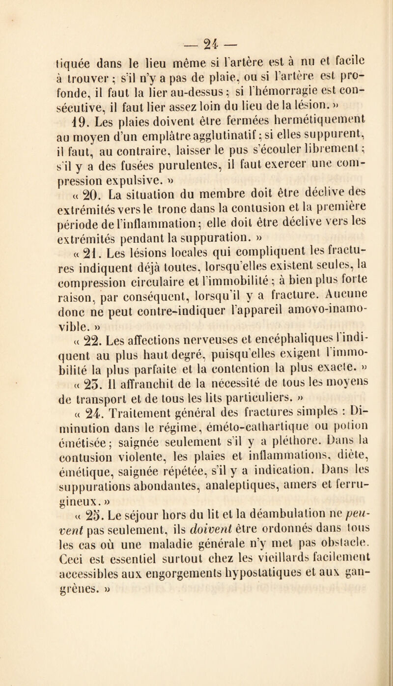 tiquée dans le lieu même si l’artère est à nu et facile à trouver ; s'il n’y a pas de plaie, ou si l’artère est pro¬ fonde, il faut la lier au-dessus ; si l’hémorragie est con¬ sécutive, il faut lier assez loin du lieu de la lésion. » 19. Les plaies doivent être fermées hermétiquement au moyen d’un emplâtre agglutinatif : si elles suppurent, il faut, au contraire, laisser le pus s’écouler librement; s'il y a des fusées purulentes, il faut exercer une com¬ pression expulsive. » a 20. La situation du membre doit être déclive des extrémités vers le tronc dans la contusion et la première période de l’inflammation ; elle doit être déclive vers les extrémités pendant la suppuration. » « 21. Les lésions locales qui compliquent les fractu¬ res indiquent déjà toutes, lorsqu’elles existent seules, la compression circulaire et l immobilité ; à bien plus foi te raison, par conséquent, lorsqu’il y a fracture. Aucune donc ne peut contre-indiquer l’appareil amovo-inamo- vible. » « 22. Les affections nerveuses et encéphaliques 1 indi¬ quent au plus haut degré, puisqu'elles exigent 1 immo¬ bilité la plus parfaite et la contention la plus exacte. » et 23. Il affranchit de la nécessité de tous les moyens de transport et de tous les lits particuliers. » « 24. Traitement général des fractures simples ; Di¬ minution dans le régime, éméto-cathartique ou potion émétisée; saignée seulement s’il y a pléthore. Dans la contusion violente, les plaies et inflammations, diète, émétique, saignée répétée, s’il y a indication. Dans les suppurations abondantes, analeptiques, amers et ferru¬ gineux. » « 23. Le séjour hors du lit et la déambulation ne peu¬ vent pas seulement, ils doivent être ordonnés dans tous les cas où une maladie générale n’y met pas obstacle. Ceci est essentiel surtout chez les vieillards facilement accessibles aux engorgements hyposlatiques et aux gan¬ grènes. »