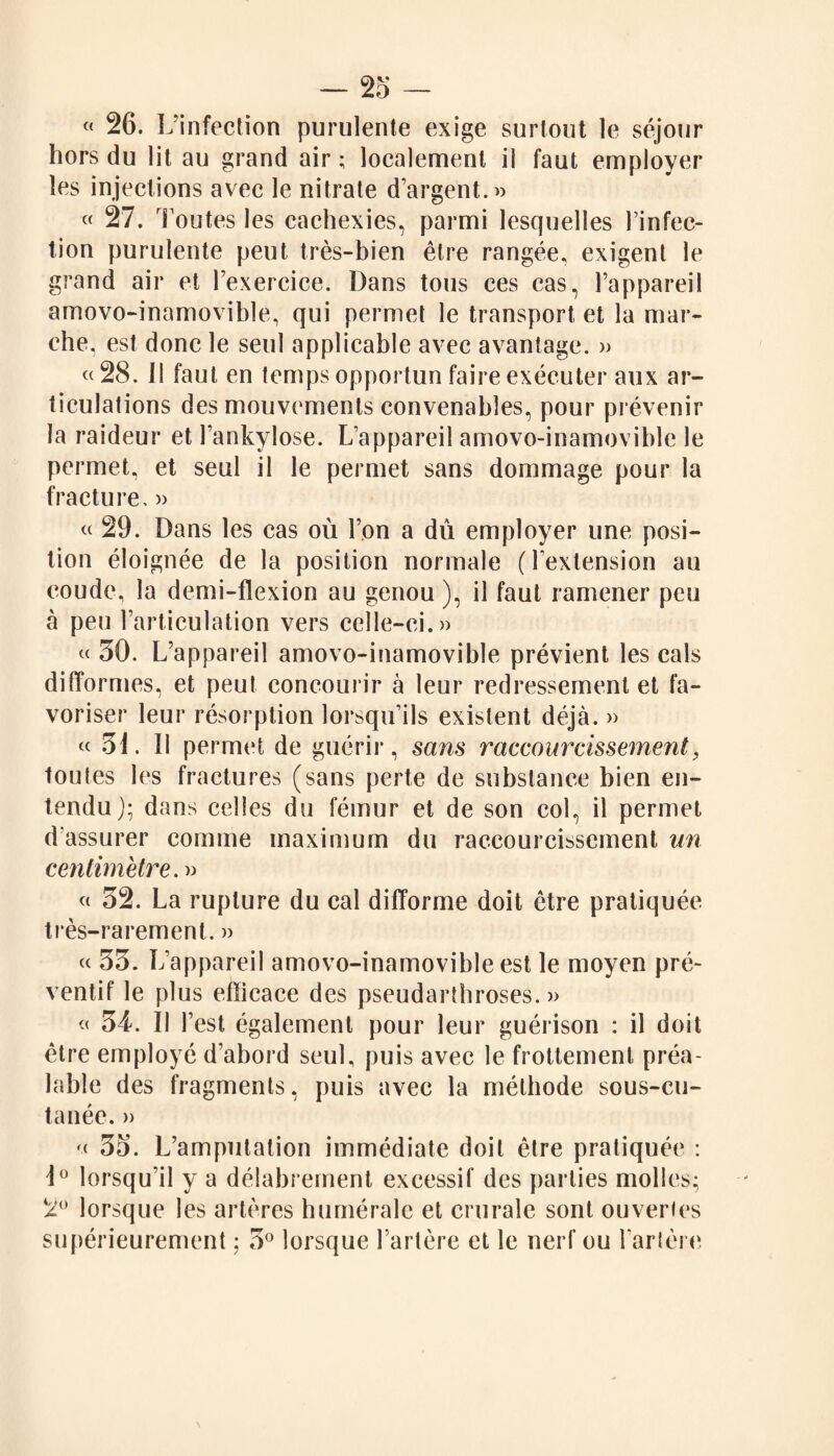 « 26. L’infection purulente exige surtout le séjour hors du lit au grand air ; localement il faut employer les injections avec le nitrate d’argent.» « 27. Foutes les cachexies, parmi lesquelles l’infec¬ tion purulente peut très-bien être rangée, exigent le grand air et l’exercice. Dans tous ces cas, l’appareil amovo-inamovible, qui permet le transport et la mar¬ che. est donc le seul applicable avec avantage. » «28. Il faut en temps opportun faire exécuter aux ar¬ ticulations des mouvements convenables, pour prévenir la raideur et l’ankylose. L’appareil amovo-inamovible le permet, et seul il le permet sans dommage pour la fracture. » « 29. Dans les cas où l’on a dû employer une posi¬ tion éloignée de la position normale (l’extension au coude, la demi-flexion au genou ), il faut ramener peu à peu l’articulation vers celle-ci.» « 30. L’appareil amovo-inamovible prévient les cals difformes, et peut concourir à leur redressement et fa¬ voriser leur résorption lorsqu’ils existent déjà. » « 31. Il permet de guérir, sans raccourcissement, toutes les fractures (sans perte de substance bien en¬ tendu ); dans celles du fémur et de son col, il permet d'assurer comme maximum du raccourcissement un centimètre. » « 32. La rupture du cal difforme doit être pratiquée très-rarement. » « 33. L’appareil amovo-inamovible est le moyen pré¬ ventif le plus efficace des pseudartbroses. » « 34. Il l’est également pour leur guérison : il doit être employé d’abord seul, puis avec le frottement préa¬ lable des fragments, puis avec la méthode sous-cu¬ tanée. » « 33. L’amputation immédiate doit être pratiquée : \° lorsqu’il y a délabrement excessif des parties molles; 2° lorsque les artères humérale et crurale sont ouvertes supérieurement ; 3° lorsque l’artère et le nerf ou l’artère