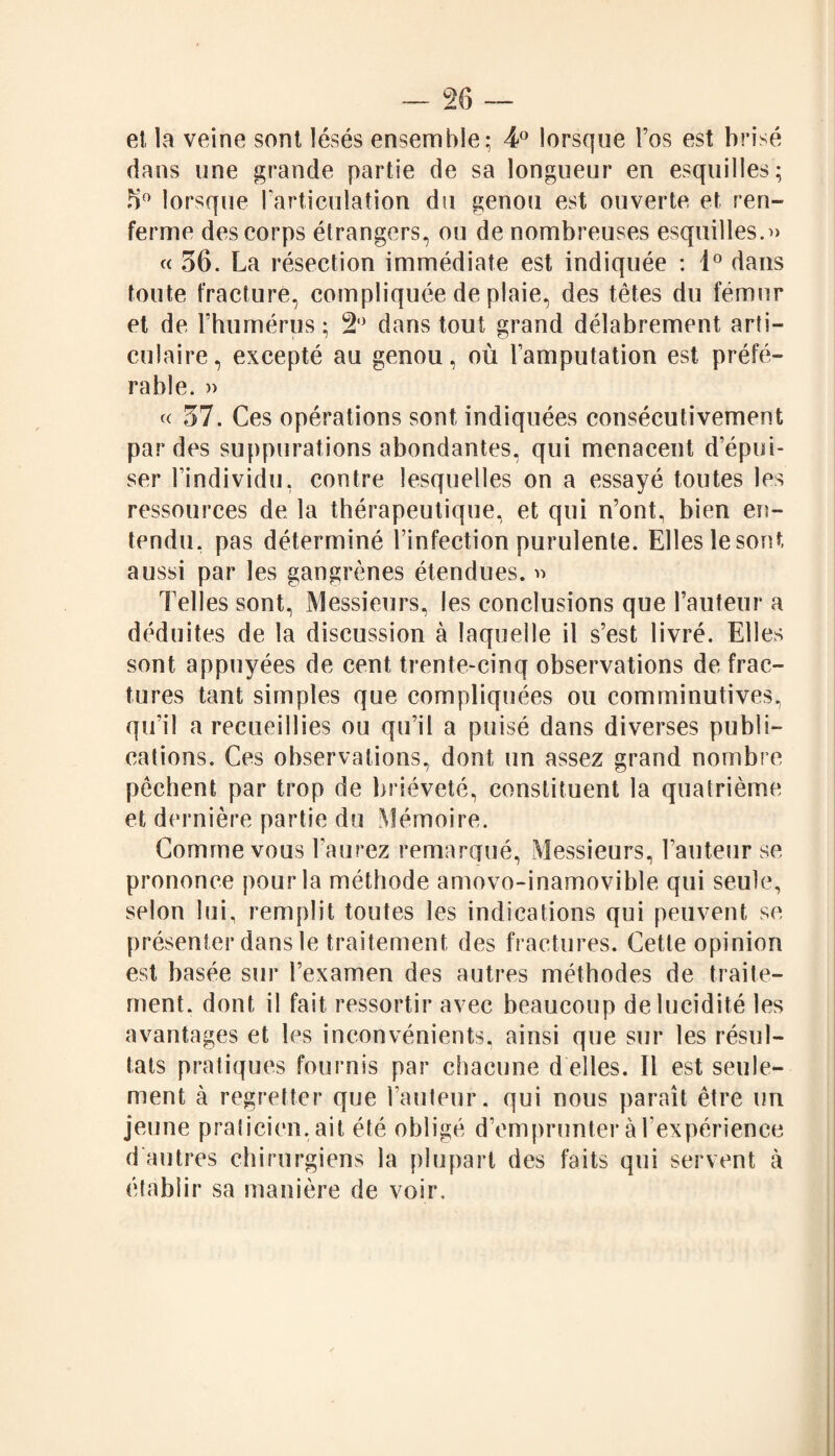 et la veine sont lésés ensemble; 4° lorsque l’os est brisé dans une grande partie de sa longueur en esquilles; 3° lorsque l’articulation du genou est ouverte et ren¬ ferme des corps étrangers, ou de nombreuses esquilles.» « 36. La résection immédiate est indiquée : 1° dans toute fracture, compliquée de plaie, des têtes du fémur et de l’humérus ; 2° dans tout grand délabrement arti¬ culaire, excepté au genou, où l’amputation est préfé¬ rable. » « 37. Ces opérations sont indiquées consécutivement par des suppurations abondantes, qui menacent d’épui¬ ser l’individu, contre lesquelles on a essayé toutes les ressources de la thérapeutique, et qui n’ont, bien en¬ tendu. pas déterminé l’infection purulente. Elles le sont aussi par les gangrènes étendues. » Telles sont, Messieurs, les conclusions que l’auteur a déduites de la discussion à laquelle il s’est livré. Elles sont appuyées de cent trente-cinq observations de frac¬ tures tant simples que compliquées ou comminutives, qu’il a recueillies ou qu’il a puisé dans diverses publi¬ cations. Ces observations, dont un assez grand nombre pêchent par trop de brièveté, constituent la quatrième et dernière partie du .Mémoire. Comme vous l’aurez remarqué, Messieurs, l’auteur se prononce pour la méthode amovo-inamovible qui seule, selon lui, remplit toutes les indications qui peuvent se présenter dans le traitement des fractures. Cette opinion est basée sur l’examen des autres méthodes de traite¬ ment. dont il fait ressortir avec beaucoup de lucidité les avantages et les inconvénients, ainsi que sur les résul¬ tats pratiques fournis par chacune d elles. Il est seule¬ ment à regretter que l’auteur, qui nous paraît être un jeune praticien, ait été obligé d’emprunter à l’expérience d autres chirurgiens la plupart des faits qui servent à établir sa manière de voir.