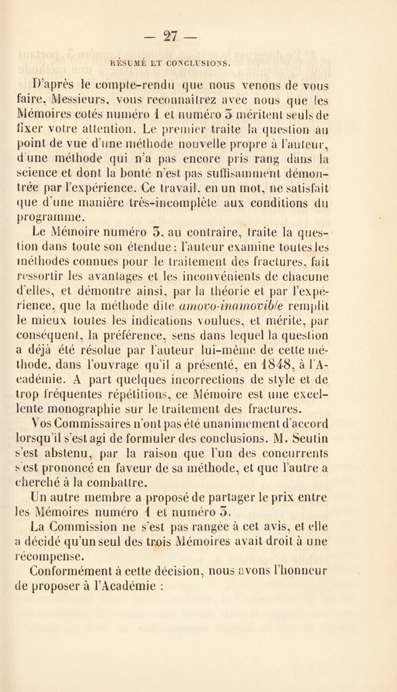 RESUME ET CONCLUSIONS. D’après le compte-rendu que nous venons de vous faire. Messieurs, vous reconnaîtrez avec nous que les Mémoires cotés numéro î et numéro 5 méritent seuls de iixer votre attention. Le premier traite la question au point de vue d'une méthode nouvelle propre à l’auteur, d une méthode qui n’a pas encore pris rang dans la science et dont la bonté n’est pas suffisamment démon¬ trée par l’expérience. Ce travail, en un mot, ne satisfait que d’une manière très-incomplète aux conditions du programme. Le Mémoire numéro 3, au contraire, traite la ques¬ tion dans toute son étendue; Fauteur examine toutes les méthodes connues pour le traitement des fractures, fait ressortir les avantages et les inconvénients de chacune d’elles, et démontre ainsi, par la théorie et par l’expé¬ rience, que la méthode dite amovo-inamovible remplit le mieux toutes les indications voulues, et mérite, par conséquent, la préférence, sens dans lequel la question a déjà été résolue par Fauteur lui-même de cette mé¬ thode, dans l’ouvrage qu’il a présenté, en 1848, à FA- cadémie. A part quelques incorrections de style et de trop fréquentes répétitions, ce Mémoire est une excel¬ lente monographie sur le traitement des fractures. Vos Commissaires n’ont pas été unanimement d’accord lorsqu’il s’est agi de formuler des conclusions. M. Seutin s’est abstenu, par la raison que l’un des concurrents s est prononcé en faveur de sa méthode, et que l’autre a cherché à la combattre. Un autre membre a proposé de partager le prix entre les Mémoires numéro 1 et numéro 5. La Commission ne s’est pas rangée à cet avis, et elle a décidé qu’un seul des tr.ois Mémoires avait droit à une récompense. Conformément à cette décision, nous avons l’honneur de proposer à l’Académie ;