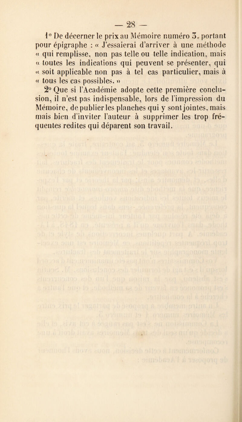 1° De décerner le prix au Mémoire numéro 3, portant pour épigraphe : « J’essaierai d’arriver à une méthode « qui remplisse, non pas telle ou telle indication, mais « toutes les indications qui peuvent se présenter, qui «< soit applicable non pas à tel cas particulier, mais à « tous les cas possibles. » 2° Que si l’Académie adopte celte première conclu¬ sion, il n’est pas indispensable, lors de l’impression du Mémoire, de publier les planches qui y sont jointes, mais mais bien d’inviter l’auteur à supprimer les trop fré¬ quentes redites qui déparent son travail.