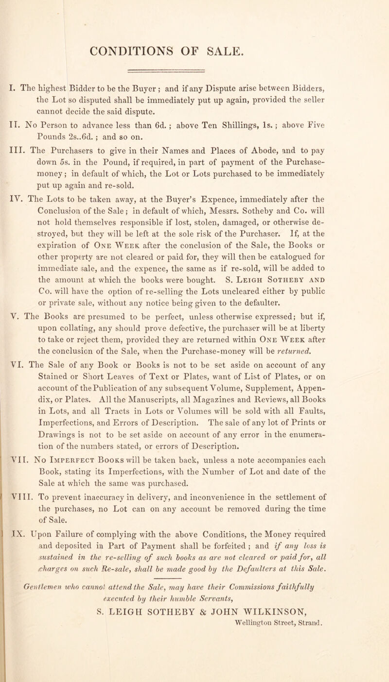 CONDITIONS OF SALE. I. The highest Bidder to be the Buyer ; and if any Dispute arise between Bidders, the Lot so disputed shall be immediately put up again, provided the seller cannot decide the said dispute. IT. No Person to advance less than 6d. ; above Ten Shillings, Is.; above Five Pounds 2s..6d.; and so on. III. The Purchasers to give in their Names and Places of Abode, and to pay down 5s. in the Pound, if required, in part of payment of the Purchase- money ; in default of which, the Lot or Lots purchased to be immediately put up again and re-sold. IV. The Lots to be taken away, at the Buyer’s Expence, immediately after the Conclusion of the Sale; in default of which, Messrs. Sotheby and Co. will not hold themselves responsible if lost, stolen, damaged, or otherwise de- stroyed, but they will be left at the sole risk of the Purchaser. If, at the expiration of One Week after the conclusion of the Sale, the Books or other property are not cleared or paid for, they will then be catalogued for immediate sale, and the expence, the same as if re-sold, will be added to the amount at which the books were bought. S. Leigh Sotheby and Co. will have the option of re-selling the Lots uncleared either by public or private sale, without any notice being given to the defaulter. V. The Books are presumed to be perfect, unless otherwise expressed; but if, upon collating, any should prove defective, the purchaser will be at liberty to take or reject them, provided they are returned within One Week after the conclusion of the Sale, when the Purchase-money will be returned. VI. The Sale of any Book or Books is not to be set aside on account of any Stained or Short Leaves of Text or Plates, want of List of Plates, or on account of the Publication of any subsequent Volume, Supplement, Appen- dix, or Plates. All the Manuscripts, all Magazines and Reviews, all Books in Lots, and all Tracts in Lots or Volumes will be sold with all Faults, Imperfections, and Errors of Description. The sale of any lot of Prints or Drawings is not to be set aside on account of any error in the enumera- tion of the numbers stated, or errors of Description. ' VII. No Imperfect Books will be taken back, unless a note accompanies each Book, stating its Imperfections, with the Number of Lot and date of the Sale at which the same was purchased. ( VIII. To prevent inaccuracy in delivery, and inconvenience in the settlement of the purchases, no Lot can on any account be removed during the time of Sale. 1 IX. Upon Failure of complying with the above Conditions, the Money required I and deposited in Part of Payment shall be forfeited ; and if any loss is sustained in the re-selling of such boohs as are not cleared or paid for^ all charges on such Re-sale, shall he made good by the Defaulters at this Sale. Gentlemen who cannot attend the Sale, may have their Commissions faithfully executed by their humble Servomts, S. LEIGH SOTHEBY & JOHN WILKINSON, Wellington Street, Strand.