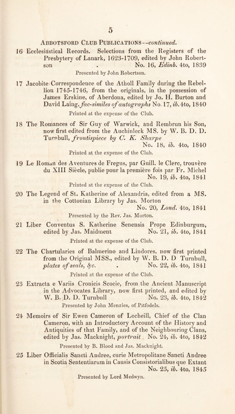 Abbotsford Club Publications— 16 Ecclesiastical Records. Selections from the Registers of the Presbytery of Lanark, 1623-1709, edited by John Robert- son . No. 16, Edinh. 4to, 1839 Presented by John Robertson. 17 Jacobite Correspondence of the Atholl Family during the Rebel- lion 1745-1746, from the originals, in the possession of James Erskine, of Aberdona, edited by Jo. H. Burton and David 'Ld\ng,fac-similes of autographs No. 17, ^^.4to, 1840 Printed at the expense of the Club. 18 The Romances of Sir Guy of Warwick, and Rembrun his Son, now first edited from the Auchinleck MS. by W. B. D. D. Turnbull, frontispiece by C. K. Sharpe No. 18, ih. 4to, 1840 Printed at the expense of the Club. 19 Le Romun des Aventures de Fregus, par Guill. le Clerc, trouvere du XIII Siecle, public pour la premiere fois par Fr. Michel No. 19, ib. 4to, 1841 Printed at the expense of the Club. 20 The Legend of St. Katherine of Alexandria, edited from a MS. in the Cottonian Library by Jas. Morton No. 20, Lond, 4to, 1841 Presented by the Rev. Jas. Morton. 21 Liber Conventus S. Katherine Senensis Prope Edinburgura, edited by Jas. Maidment No. 21, ib. 4to, 1841 Printed at the expense of the Club. 22 The Chartularies of Balmerino and Lindores, now first printed from the Original MSS., edited by W. B. D. D Turnbull, plates of seals, ^c. . No. 22, ib. 4to, 1841 Printed at the expense of the Club. 23 Extracta e Variis Cronicis Scocie, from the Ancient Manuscript in the Advocates Library, now first printed, and edited by W. B. D. D. Turnbull No. 23, ib. 4to, 1842 Presented by John Menzies, of Pitfodels. 24 Memoirs of Sir Ewen Cameron of Locheill, Chief of the Clan Cameron, with an Introductory Account of the History and Antiquities of that Family, and of the Neighbouring Clans, edited by Jas. Macknight, portrait No. 24, ih. 4to, 1842 Presented by B. Blood and Jas. Macknight. 25 Liber Officialis Sancti Andree, curie Metropolitane Sancti Andree in Scotia Sententiarum in Causis Consistorialibus que Extant No. 25, ib. 4to, 1845