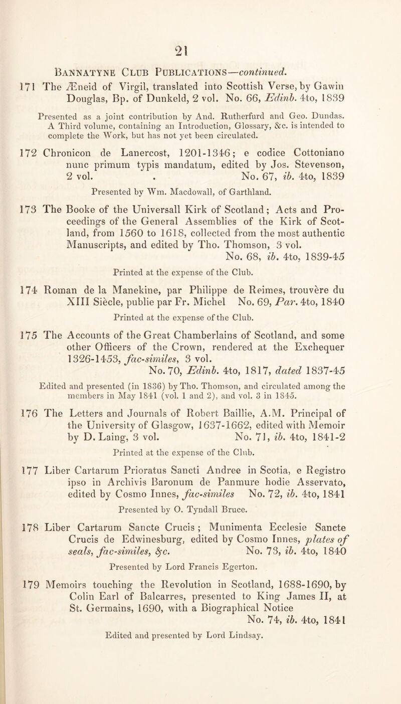 2! Baknatyne Club Publications—continued. 171 The iEneid of Virgil, translated into Scottish Verse, by Gawin Douglas, Bp. of Dunkeld, 2 vol. No. 66, Edinh. dto, 1839 Presented as a joint contribution by And. Rutherfurd and Geo. Dundas. A Third volume, containing an Introduction, Glossary, &c. is intended to complete the Work, but has not yet been circulated. 172 Chronicon de Lanercost, 1201-134'6; e codice Cottoniano nunc primuna typis mandatura, edited by Jos. Stevenson, 2 vol. . No. 67, ih. Tto, 1839 Presented by Wm. Macdowall, of Garthland. 173 The Booke of the Universall Kirk of Scotland; Acts and Pro- ceedings of the General Assemblies of the Kirk of Scot- land, from 1560 to 1618, collected from the most authentic Manuscripts, and edited by Tho. Thomson, 3 vol. No. 68, ih. 4to, 1839-45 Printed at the expense of the Club. 174 Roman de la Manekine, par Philippe de Reimes, trouvere du XIII Siecle, publie par Fr. Michel No, 69, Par. 4to, 1840 Printed at the expense of the Club. 175 The Accounts of the Great Chamberlains of Scotland, and some other Officers of the Crown, rendered at the Exchequer facsimiles, 3 vol. No. 70, Edinh. 4to, 1817, dated 1837-45 Edited and presented (in 1836) by Tho. Thomson, and circulated among the members in May 1841 (vol. 1 and 2), and vol. 3 in 1845. 176 The Letters and Journals of Robert Baillie, A.M. Principal of the University of Glasgow, 1637-1662, edited with Memoir by D. Laing, 3 vol. No. 71, ih. 4to, 1841-2 Printed at the expense of the Club. 177 Liber Cartarum Prioratus Sancti Andree in Scotia, e Registro ipso in Archivis Baronum de Panmure hodie Asservato, edited by Cosmo Innes, facsimiles No. 72, ih. 4to, 1841 Presented by O. Tyndall Bruce. 178 Liber Cartarum Sancte Crucis; Munimenta Ecclesie Sancte Crucis de Edwinesburg, edited by Cosmo Innes, plates of seals, facsimiles, ^c. No. 73, ih. 4to, 1840 Presented by Lord Francis Egerton. 179 Memoirs touching the Revolution in Scotland, 1688-1690, by Colin Earl of Balcarres, presented to King James II, at St. Germains, 1690, with a Biographical Notice No. 74, ih. 4to, 1841 Edited and presented by Lord Lindsay.