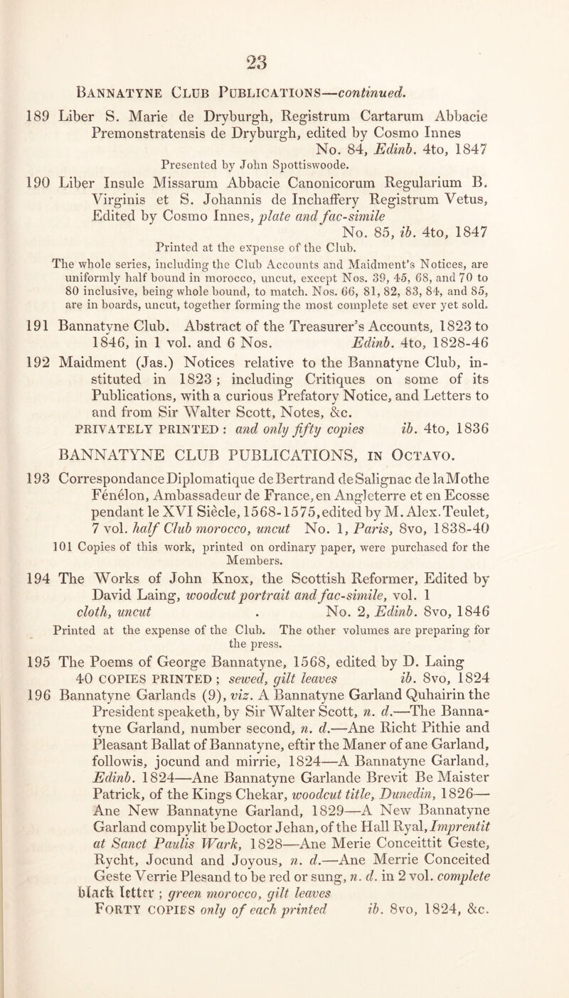 Bannatyne Club Publications—continued. 189 Liber S. Marie de Dryburgh, Registrum Cartarum Abbacie Premonstratensis de Dryburgh, edited by Cosmo limes No. 84, Edinb. 4to, 1847 Presented by John Spottiswoode. 190 Liber Insule Missarum Abbacie Canonicorum Regularium B. Virginis et S. Joliannis de InchafFery Registrum Vetus, Edited by Cosmo limes, plate and facsimile No. 85, ih. 4to, 1847 Printed at the expense of the Club. The whole series, including the Club Accounts and Maidnient's Notices, are uniformly half bound in mmrocco, uncut, except Nos. 39, 45, 68, and 70 to 80 inclusive, being whole bound, to match. Nos. 66, 81, 82, 83, 84, and 85, are in boards, uncut, together forming the most complete set ever yet sold. 191 Bannatyne Club. Abstract of the Treasurer’s Accounts, 1823 to 1846, in 1 vol. and 6 Nos. Edinb. 4to, 1828-46 192 Maidment (Jas.) Notices relative to the Bannatyne Club, in- stituted in 1823 ; including Critiques on some of its Publications, with a curious Prefatory Notice, and Letters to and from Sir Walter Scott, Notes, &c. PRIVATELY PRINTED : and only fifty copies ib. 4to, 1836 BANNATYNE CLUB PUBLICATIONS, IN Octavo. 193 Correspondance Diplomatique de Bertrand de Salignac de laMothe FenOon, Ambassadeur de France, en Angieterre et en Ecosse pendant le XVI Siecle, 1568-1575,editedby M. Alex.Teulet, 7 vol. half Club morocco, uncut No. 1, Paris, 8vo, 1838-40 101 Copies of this work, printed on ordinary paper, were purchased for the Members. 194 The Works of John Knox, the Scottish Reformer, Edited by- David Laing, woodcut portrait and facsimile, vol. 1 cloth, uncut . No. 2, Edinb. 8vo, 1846 Printed at the expense of the Club. The other volumes are preparing for the press. 195 The Poems of George Bannatyne, 1568, edited by D. Laing 40 COPIES PRINTED ; sewed, gilt leaves ib. 8vo, 1824 196 Bannatyne Garlands (9), viz. A Bannatyne Garland Quhairinthe President speaketh, by Sir Walter Scott, n. d.—The Banna- tyne Garland, number second, n. d.—Ane Richt Pithie and Pleasant Ballat of Bannatyne, eftir the Maner of ane Garland, followis, jocund and mirrie, 1824—A Bannatyne Garland, Edinb. 1824—Ane Bannatyne Garlande Brevit Be Maister Patrick, of the Kings Chekar, woodcut title, Dunedin, 1826—* Ane New Bannatyne Garland, 1829—A New Bannatyne Garland compylit be Doctor Jehan, of the Hall Ryal, Imprentit at Sanct Paulis Wark, 1828—Ane Merie Conceittit Geste, Rycht, Jocund and Joyous, n. d.—Ane Merrie Conceited Geste Verrie Plesand to be red or sung, n. d. in 2 vol. complete btach RttfV ; green morocco, gilt leaves Forty copies only of each printed ih. 8vo, 1824, &c.