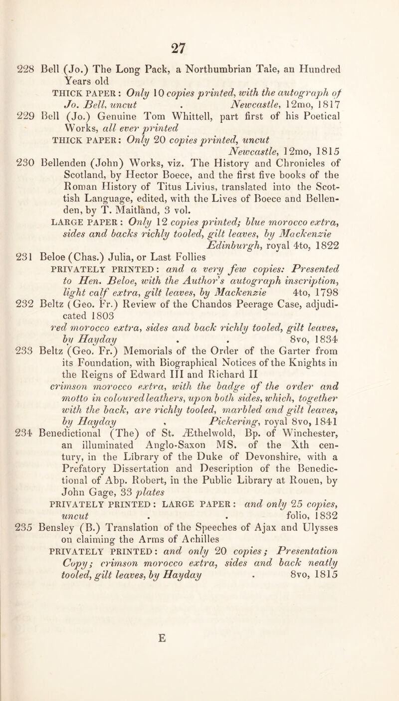 228 Bell (Jo.) The Long Pack, a Northumbrian Tale, an Hundred Years old THICK PAPER : Only 10 copies printed, with the autograph of Jo. JBell, uncut . Newcastle, 12mo, 1817 229 Bell (Jo.) Genuine Tom Whittell, part first of his Poetical Works, all ever printed THICK PAPER; Only 20 copies printed, uncut Newcastle, ]2mo, 1815 230 Bellenden (John) Works, viz. The History and Chronicles of Scotland, by Hector Boece, and the first five books of the Roman History of Titus Livius, translated into the Scot- tish Language, edited, with the Lives of Boece and Bellen- den, by T. Maitland, 3 vol. LARGE PAPER : Only 12 copies printed; blue morocco extra, sides and backs idchly tooled, gilt leaves, by Mackenzie Edinburgh, royal 4to, 1822 231 Beloe (Chas.) Julia, or Last Follies PRIVATELY PRINTED: and a very few copies: Presented to Hen. Beloe, with the Author s autograph inscription, light calf extra, gilt leaves, by Mackenzie d-to, 1798 232 Beltz (Geo. Fr.) Review of the Chandos Peerage Case, adjudi- cated 1803 red morocco extra, sides and back richly tooled, gilt leaves, by Hay day . . 8vo, 1834 233 Beltz (Geo. Fr.) Memorials of the Order of the Garter from its Foundation, with Biographical Notices of the Knights in the Reigns of Edward HI and Richard II crimson morocco extra, with the badge of the order and motto in coloured leathers, upon both sides, which, together with the back, are richly tooled, marbled and gilt leaves, by Hay day . Pickering, royal 8vo, 1841 234 Benedictional (The) of St. ^Lthelwold, Bp. of Winchester, an illuminated Anglo-Saxon MS. of the Xth cen- tury, in the Library of the Duke of Devonshire, with a Prefatory Dissertation and Description of the Benedic- tional of Abp. Robert, in the Public Library at Rouen, by John Gage, 33 plates PRIVATELY PRINTED : LARGE PAPER : and only 25 copies, uncut . . folio, 1832 235 Bensley (B.) Translation of the Speeches of Ajax and Ulysses on claiminof the Arms of Achilles PRIVATELY PRINTED: and only 20 copies; Presentation Copy; crimson morocco extra, sides and back neatly tooled, gilt leaves, by Hay day . 8vo, 1815 E