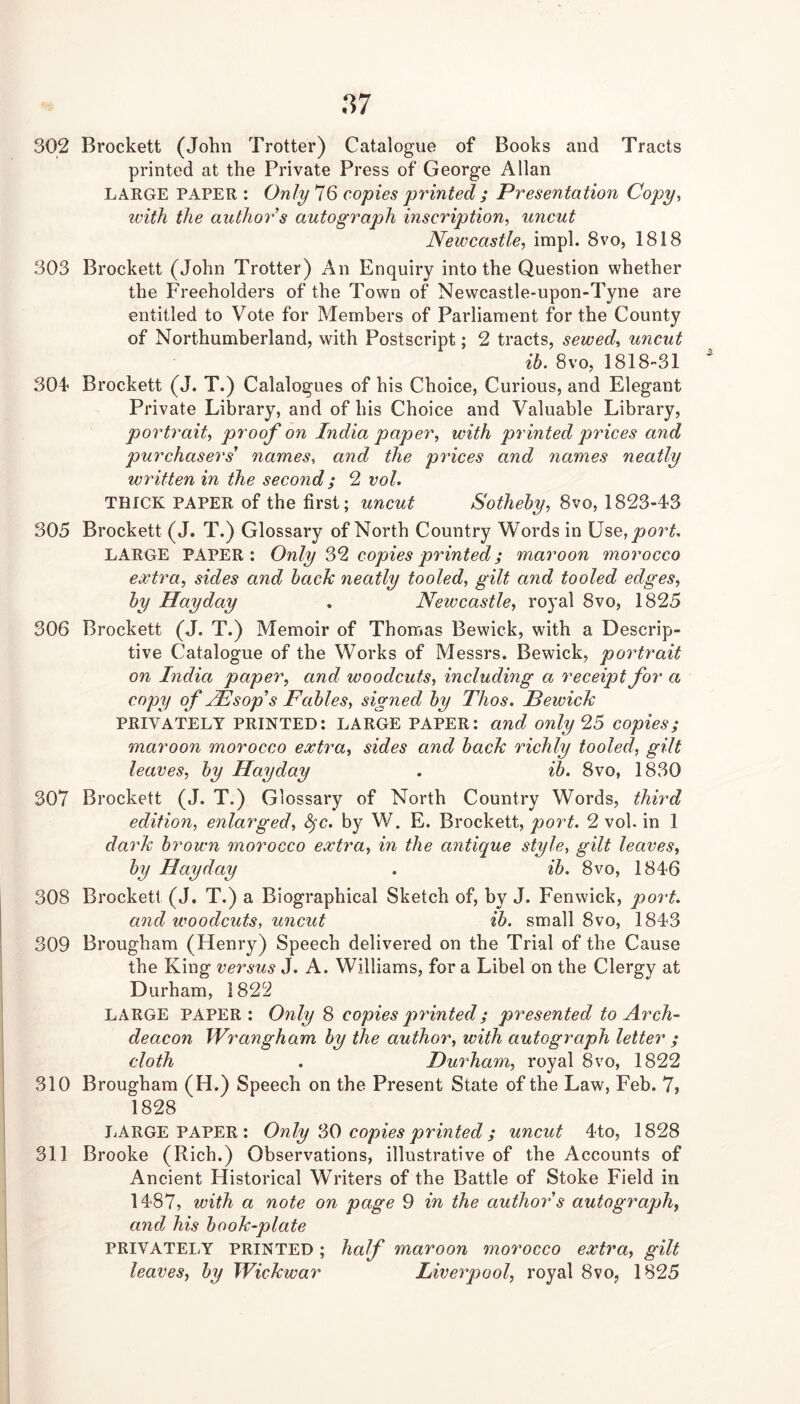 87 302 Brockett (John Trotter) Catalogue of Books and Tracts printed at the Private Press of George Allan LARGE PAPER: Only 16 copies py'inted ; Presentation Copy., with the anthoy’s autogy^aph inscription, uncut Newcastle, impl. 8vo, 1818 303 Brockett (John Trotter) An Enquiry into the Question whether the Freeholders of the Town of Newcastle-upon-Tyne are entitled to Vote for Members of Parliament for the County of Northumberland, with Postscript; 2 tracts, sewed, uncut ib. 8vo, 1818-31 304* Brockett (J. T.) Catalogues of his Choice, Curious, and Elegant Private Library, and of his Choice and Valuable Library, portrait, proof on India paper, with printed prices and purchasers' names, and the pydces and names neatly written in the second; 2 vol. THICK PAPER of the first; uncut Sotheby, 8vo, 1823-43 305 Brockett (J. T.) Glossary of North Country Words in Use,y>o?^, LARGE PAPER: Only 69, copies printed; maroon morocco extra, sides and back neatly tooled, gilt and tooled edges, by Hay day . Newcastle, royal 8vo, 1825 306 Brockett (J. T.) Memoir of Thomas Bewick, with a Descrip- tive Catalogue of the Works of Messrs. Bewick, poy^trait on India paper, and woodcuts, including a receipt for a copy of Hlsop's Fables, signed by Thos. Bewick PRIVATELY PRINTED: LARGE PAPER: and only 95 copies; maroon morocco extra, sides and hack richly tooled, gilt leaves, by Hayday , ib. 8vo, 1830 307 Brockett (J. T.) Glossary of North Country Words, third edition, enlarged, ^c. by W. E. Brockett, poi^t. 2 vol. in 1 day'k brown morocco extra, in the antique style, gilt leaves, by Hayday . ib. 8vo, 1846 308 Brockett (J. T.) a Biographical Sketch of, by J. Fenwick, poy't. and woodcuts, uncut ib. small 8vo, 1843 309 Brougham (Henry) Speech delivered on the Trial of the Cause the King versus J. A. Williams, fora Libel on the Clergy at Durham, 1822 LARGE PAPER: Only 8 copies pydnted; presented to Arch- deacon Wrangham by the author, with autograph letter ; cloth . Duy^ham, royal 8vo, 1822 310 Brougham (H.) Speech on the Present State of the Law, Feb. 7, 1828 LARGE PAPER : Only 66 copies printed ; uncut 4to, 1828 311 Brooke (Rich.) Observations, illustrative of the Accounts of Ancient Historical Writers of the Battle of Stoke Field in 1487, with a note on page 9 in the author's autograph, and his book-plate PRIVATELY PRINTED; half maroon morocco extra, gilt leaves, by Wickwar Liverpool, royal 8vo, 1825