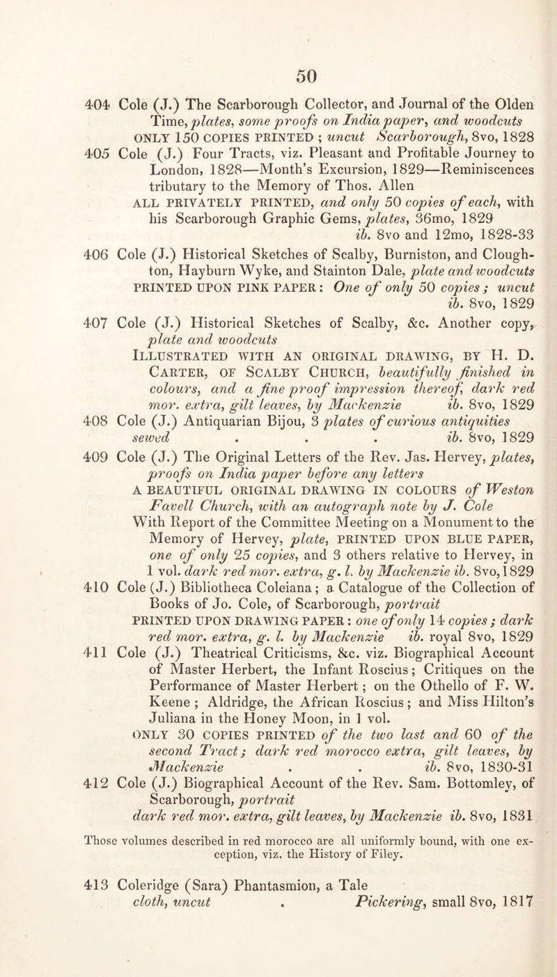 404^ Cole (J.) The Scarborough Collector, and Journal of the Olden 'time, plates, some proofs on India paper, and woodcuts ONLY 150 COPIES FEINTED ; uncut Scarborough, 8vo, 1828 405 Cole (J.) Four Tracts, viz. Pleasant and Profitable Journey to London, 1828—Month’s Excursion, 1829—Reminiscences tributary to the Memory of Thos. Allen ALL PRIVATELY PRINTED, and only 50 copies of each, with his Scarborough Graphic Gem's,, plates, 36mo, 1829 ib> 8VO and 12mo, 1828-33 406 Cole (J.) Historical Sketches of Scalby, Burniston, and Clough- ton, Hayburn Wyke, and Stainton Dale, plate and woodcuts PRINTED UPON PINK PAPER: One of only 50 copies ; uncut ib. 8vo, 1829 407 Cole (J.) Historical Sketches of Scalby, &c. Another copy, plate and woodcuts Illustrated with an original drawing, by H. D. Carter, of Scalby Church, beautifully finished in colours, and a fine proof impression thereof dark red mor. extra, gilt leaves, by Mackenzie ib. 8vo, 1829 408 Cole (J.) Antiquarian Bijou, 3 plates of curious antiquities sewed . . . ib. 8vo, 1829 409 Cole (J.) The Original Letters of the Rev. Jas. Hervey, plates, proofs on India paper before any letters A BEAUTIFUL ORIGINAL DRAWING IN COLOURS of Weston Favell Church, with an autograph note by J. Cole With Report of the Committee Meeting on a Monument to the Memory of Hervey, plate, PRINTED UPON BLUE PAPER, one of only 25 copies, and 3 others relative to Hervey, in 1 vol. dark red mor. extra, g. L by Mackenzie ib. 8vo, 1829 410 Cole (J.) Bibliotheca Coleiana; a Catalogue of the Collection of Books of Jo. Cole, of Scarborough, portrait PRINTED UPON DRAWING PAPER: one of only 14 copies ; dark red mor. extra, g. 1. by Mackenzie ib. royal 8vo, 1829 411 Cole (J.) Theatrical Criticisms, &c. viz. Biographical Account of Master Herbert, the Infant Roscius; Critiques on the Performance of Master Herbert; on the Othello of F. W. Keene ; Aldridge, the African Roscius ; and Miss Hilton’s Juliana in the Honey Moon, in 1 vol. ONLY 30 COPIES PRINTED of the two last and 60 of the second Tract; dark red morocco extra, gilt leaves, by Mackenzie . . ib. 8vo, 1830-31 412 Cole (J.) Biographical Account of the Rev. Sam. Bottomley, of Scarborough, portrait dark red mor. extra, gilt leaves, by Mackenzie ib. 8vo, 1831 Those volumes described in red morocco are all uniformly bound, with one ex- ception, viz. the History of Filey. 413 Coleridge (Sara) Phantasmion, a Tale cloth, uncut . Pickering, small 8vo, 1817