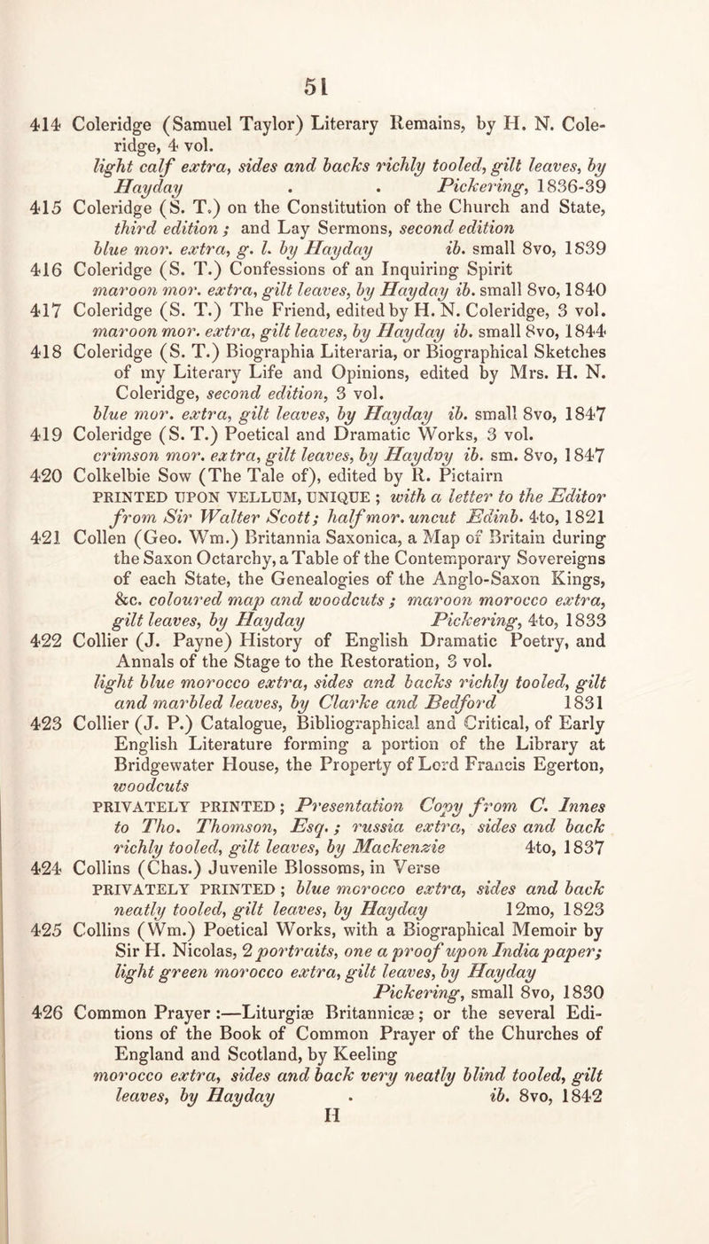 414 Coleridge (Samuel Taylor) Literary Remains, by H. N. Cole- ridge, 4 vol. light calf extract sides and hacJcs richly tooled, gilt leaves, hy Hayday . . Pickering, 1836-39 415 Coleridge (S. T.) on the Constitution of the Church and State, third edition ; and Lay Sermons, second edition hlue mor. extra, g. L hy Hayday ih. small 8vo, 1S39 416 Coleridge (S. T.) Confessions of an Inquiring Spirit maroon mor. extra, gilt leaves, hy Hayday ih. small 8vo, 1840 417 Coleridge (S. T.) The Friend, edited by H. N. Coleridge, 3 vol. maroon mor. extra, gilt leaves, hy Hayday ih. small 8vo, 1844 418 Coleridge (S. T.) Biographia Literaria, or Biographical Sketches of my Literary Life and Opinions, edited by Mrs. H. N. Coleridge, second edition, 3 vol. hlue mor. extra, gilt leaves, hy Hayday ih. small 8vo, 1847 419 Coleridge (S. T.) Poetical and Dramatic Works, 3 vol. crimson mor. extra, gilt leaves, hy Haydvy ih. sm. 8vo, 1847 420 Colkelbie Sow (The Tale of), edited by R. Pictairn PRINTED UPON VELLUM, UNIQUE ; with a letter to the Editor from Sir Walter Scott; half mor. uncut Edinh. 4to, 1821 421 Collen (Geo. Wm.) Britannia Saxonica, a Map of Britain during the Saxon Octarchy, a Table of the Contemporary Sovereigns of each State, the Genealogies of the Anglo-Saxon Kings, &c, coloured map and woodcuts ; maroon morocco extra, gilt leaves, hy Hayday Pickering, 4to, 1833 422 Collier (J. Payne) History of English Dramatic Poetry, and Annals of the Stage to the Restoration, 3 vol. light hlue morocco extra, sides and hacks richly tooled, gilt and marhled leaves, hy Clarke and Pedford 1831 423 Collier (J. P.) Catalogue, Bibliographical and Critical, of Early English Literature forming a portion of the Library at Bridgewater Flouse, the Property of Lord Francis Egerton, woodcuts PRIVATELY PRINTED; Presentation Copy from C. Innes to Tho. Thomson, Esq,; russia extra, sides and hack richly tooled, gilt leaves, hy Mackenzie 4to, 1837 424 Collins (Chas.) Juvenile Blossoms, in Verse PRIVATELY PRINTED; hlue morocco extra, sides and hack neatly tooled, gilt leaves, hy Hayday 12mo, 1823 425 Collins (Wm.) Poetical Works, with a Biographical Memoir by Sir H. Nicolas, ^portraits, one a proof upon India paper; light green morocco extra, gilt leaves, hy Hayday Pickering, small 8vo, 1830 426 Common Prayer :—Liturgise Britannicee; or the several Edi- tions of the Book of Common Prayer of the Churches of England and Scotland, by Keeling morocco extra, sides and hack very neatly blind tooled, gilt leaves, hy Hayday . ih, 8vo, 1842 H