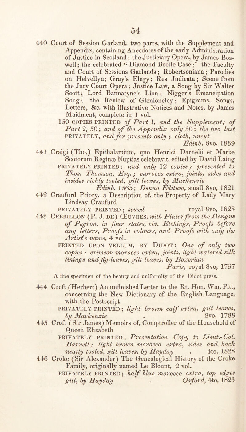 440 Court of Session Garland, two parts, with the Supplement and Appendix, containing- Anecdotes of the early Administration of Justice in Scotland ; the Justiciary Opera, by James Bos- well ; the celebrated “ Diamond Beetle Casethe Faculty and Court of Sessions Garlands ; Robertsoniana ; Parodies on Helvellyn; Gray’s Elegy; Res Judicata; Scene from the Jury Court Opera; Justice Law, a Song by Sir Walter Scott; Lord Bannatyne’s Lion; Nigger’s Emancipation Song; the Review of Glenloneley; Epigrams, Songs, Letters, &c. with illustrative Notices and Notes, by James Maidment, complete in 1 vol. 150 COPIES FEINTED of Part and the Supplement; of Part % 50 ; and of the Appendix only 30 : the two last PRIVATELY, and for presents only ; cloth, uncut Edinh. 8vo, 1839 441 Craigi (Tho.) Epithalamium, quo Henrici Darnelii et Mariae Scotorum Reginae Nuptias celebravit, edited by David Laing PRIVATELY PRINTED: and only 12 copies; presented to Thos. Thomson, Esq.; morocco extra, joints, sides and insides richly tooled, gilt leaves, hy Mackenzie Edinh. 1565; Denuo Editum, small 8vo, 1821 442 Craufurd Priory, a Description of, the Property of Lady Mary Lindsay Craufurd PRIVATELY PRINTED; sewed . royal 8vo, 1828 443 Crebillon (P. J. de) with Plates from the Designs of Peyron, in four states, viz. Etchings, Proofs before any letters. Proofs in colours, and Proofs with only the Artist's name, 4 vol. PRINTED UPON VELLUM, BY Didot : One of only two copies ; crimson morocco extra, joints, light watered silk linings and fly-leaves, gilt leaves, hy Eozerian Paris, royal 8vo, 1797 A fine specimen of the beauty and uniformity of the Didot press. 444 Croft (Herbert) An unfinished Letter to the Rt. Hon. Wm. Pitt, concerning the New Dictionary of the English Language, with the Postscript PRIVATELY PRINTED; light brown calf extra, gilt leaves, hy Mackenzie , 8vo, 1788 445 Croft (Sir James) Memoirs of. Comptroller of the Household of Queen Elizabeth PRIVATELY PRINTED; Presentation Copy to Lieut.- Col. Barrett; light brown morocco extra, sides and hack neatly tooled, gilt leaves, hy Hay day . 4to, 1828 446 Croke (Sir Alexander) The Genealogical History of the Croke Family, originally named Le Blount, 2 vol. PRIVATELY PRINTED; half blue morocco extra, top edges gilt, hy Hayday . Oxford, 4to, 1823