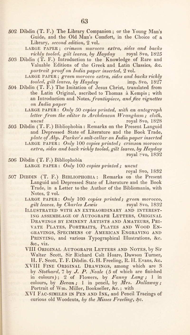 502 Dibdin (T. F.) The Library Companion; or the Young Man’s Guide, and the Old Man’s Comfort, in the Choice of a Library, second edition, 2 vol. LARGE PAPER; crimson morocco extra, sides and hacks richly tooled, gilt leaves, by Hay day royal 8vo, 1825 503 Dibdin (T. F.) Introduction to the Knowledge of Rare and Valuable Editions of the Greek and Latin Classics, &c. portrait proof on India paper inserted, 2 vol. LARGE PAPER ; green morocco extra, sides and backs richly tooled, gilt leaves, by Hayday imp. 8vo, 1827 504 Dibdin (T. F.) The Imitation of Jesus Christ, translated from the Latin Original, ascribed to Thomas a Kempis ; with an Introduction and frontispiece, and five vignettes on India paper LARGE PAPER: Only 50 copies printed, with an autograph letter from the editor to Archdeacon Wrangham ; cloth, uncut . royal 8vo, 1828 505 Dibdin (T. F.) Bibliophobia : Remarks on the Present Languid and Depressed State of Literature and the Book Trade, plate of Abp. Parker s salt-cellar on India paper inserted LARGE PAPER: Only \00 copies printed; crimson morocco extra, sides and back richly tooled, gilt leaves, by Hayday royal 8vo, 1832 506 Dibdin (T. F.) Bibliophobia LARGE PAPER: Only \00 copies printed; uncut royal 8vo, 1832 507 Dibdin (T. F.) Bibliophobia : Remarks on the Present Languid and Depressed State of Literature and the Book Trade, in a Letter to the Author of the Bibliomania, with Notes, 2 vol. LARGE PAPER: Only 100 copies printed; green morocco, gilt leaves, by Charles Lewis royal 8vo, 1832 Illustrated with an extraordinary and interest- ing ASSEMBLAGE OF AUTOGRAPH LETTERS, ORIGINAL Drawings by eminent Artists and Amateurs, Pri- vate Plates, Portraits, Plates and Wood En- gravings, Specimens of American Engraving and Printing, and various Typographical Illustrations, &c. &c., viz. VIII Original Autograph Letters and Notes, by Sir Walter Scott, Sir Richard Colt Hoare, Dawson Turner, H. F. Scott, T. F. Dibdin. G. H. Freeling, R. H. Evans, 8cc. XVIII Fine Original Drawings, among which are 3 by Stothard, 7 by J. P. Neale (5 of which are finished in colours); 2 of Flowers, by Fanny Lang; 1 in colours, by Bevan; 1 in pencil, by 31rs. Dallaway; Portrait of Wm. Miller, Bookseller, &c.; with XVI Fac-similes in Pen and Ink, and Pencil Tracings of curious old Woodcuts, by the Misses Freeling, Sfc.