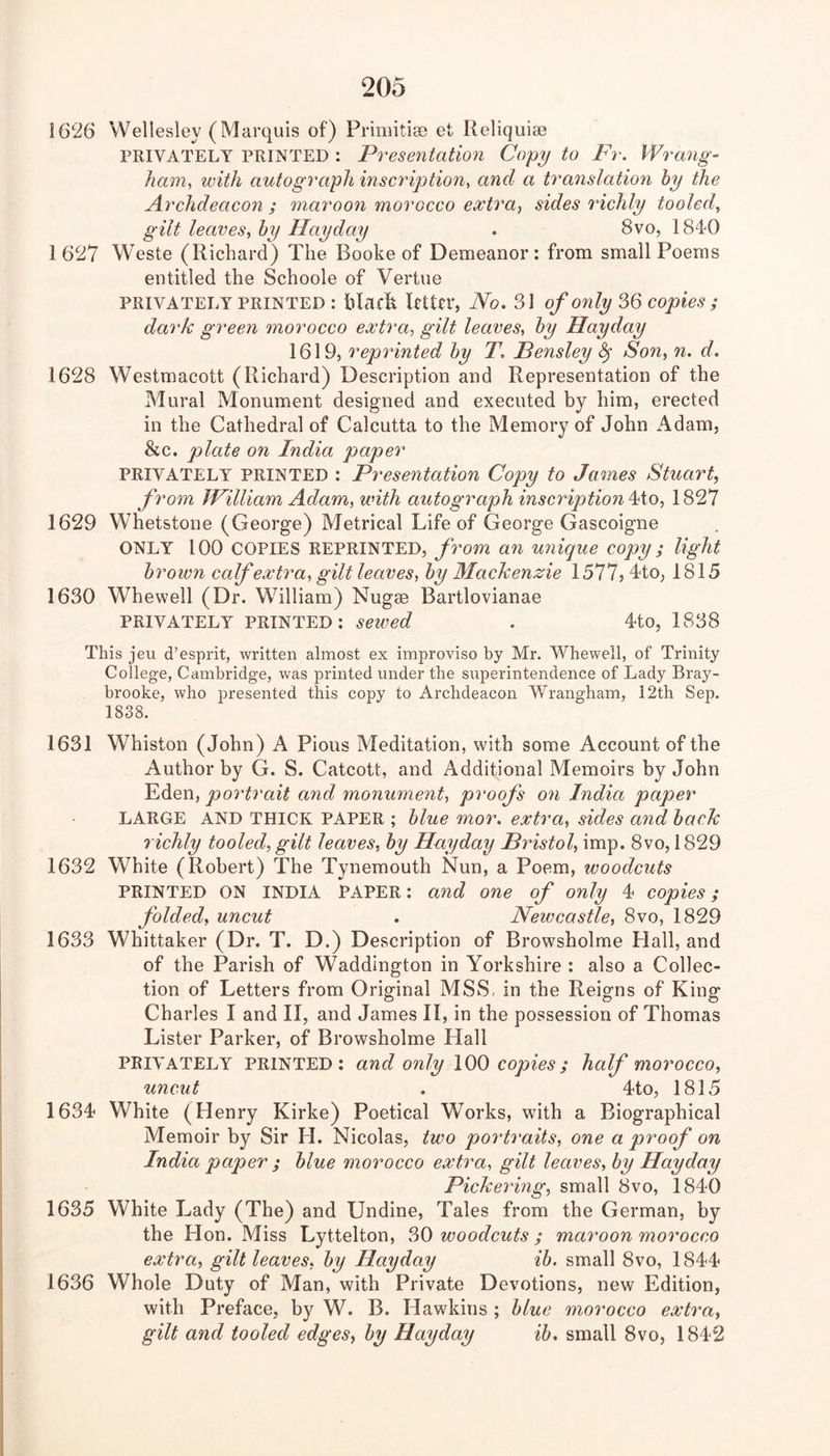 1626 Wellesley (Marquis of) PrimiticB et Reliquiae PRIVATELY PRINTED : Presentation Copy to Fr. Wrang- ham, with autograph inscription^ and a translation hy the Archdeacon ; maroon morocco e^tra, sides richly tooled, gilt leaves^ hy Hay day . 8vo, 184*0 1627 Weste (Richard) The Booke of Demeanor: from small Poems entitled the Schoole of Vertue PRIVATELY PRINTED : hlaclk Rttev, No. 31 of only ^6 copies ; dark green morocco extra, gilt leaves, hy Hayday 1619, reprinted hy T. Pensley ^ Son, n. d. 1628 Westmacott (Richard) Description and Representation of the Mural Monument designed and executed by him, erected in the Cathedral of Calcutta to the Memory of John Adam, &c. plate on India paper PRIVATELY PRINTED : Presentation Copy to James Stuart, from JFilliam Adam, with autograph inscription ^io, 1827 1629 Whetstone (George) Metrical Life of George Gascoigne ONLY 100 COPIES REPRINTED, from an unique copy ; light hr own calf extra, gilt leaves, hy Mackenzie 1577, J-to, 1815 1630 Whewell (Dr. William) Nugae Bartlovianae PRIVATELY PRINTED: sewed . 4to, 1838 This j eu d’esprit, written almost ex improviso by Mr, Whewell, of Trinity College, Cambridge, was printed under the superintendence of Lady Bray- hrooke, who presented this copy to Archdeacon Wrangham, 12th Sep. 1838. 1631 Whiston (John) A Pious Meditation, with some Account of the Author by G. S. Catcott, and Additional Memoirs by John Eden, portrait and monument, proofs on India paper LARGE AND THICK PAPER ; hlue mor. extra, sides and hack richly tooled, gilt leaves, hy Hayday Bristol, imp. 8vo, 1829 1632 White (Robert) The Tynemouth Nun, a Poem, woodcuts PRINTED ON INDIA PAPER: and one of only 4 copies; folded, uncut . Newcastle, 8vo, 1829 1633 Whittaker (Dr. T. D.) Description of Browsholme Hall, and of the Parish of Waddington in Yorkshire : also a Collec- tion of Letters from Original MSS, in the Reigns of King Charles I and II, and James II, in the possession of Thomas Lister Parker, of Browsholme Llall PRIVATELY PRINTED: and only 100 copies; half morocco, uncut . 4to, 1815 1634 White (Henry Kirke) Poetical Works, with a Biographical Memoir by Sir H. Nicolas, two portraits, one a proof on India paper ; hlue morocco extra, gilt leaves, hy Hayday Pickering, small 8vo, 1840 1635 White Lady (The) and Undine, Tales from the German, by the Hon. Miss Lyttelton, 30 woodcuts ; maroon morocco extra, gilt leaves, hy Hayday ih, small 8vo, 1844 1636 Whole Duty of Man, with Private Devotions, new Edition, with Preface, by W. B. Hawkins ; hlue morocco extra, gilt and tooled edges, hy Hayday ih. small 8vo, 1842