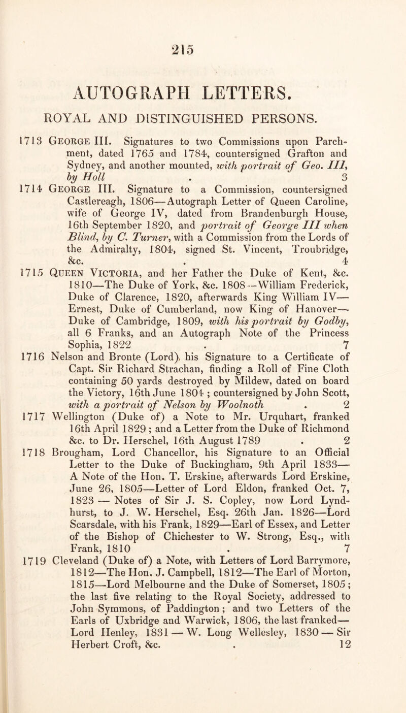 AUTOGRAPH LETTERS. ROYAL AND DISTINGUISHED PERSONS. 1713 George III. Sig-natures to two Commissions upon Parch- ment, dated 1765 and 1784, countersigned Grafton and Sydney, and another mounted, with 'portrait of Geo. IIl^ by Holl . 3 1714 George III. Signature to a Commission, countersigned Castlereagh, 1806—Autograph Letter of Queen Caroline, wife of George IV, dated from Brandenburgh House, 16th September 1820, and portrait of George III when Blind., by C. Turner, with a Commission from the Lords of the Admiralty, 1804, signed St. Vincent, Troubridge, &c. . 4 1715 Queen Victoria, and her Father the Duke of Kent, &c. 1810—The Duke of York, 8cc. 1808—William Frederick, Duke of Clarence, 1820, afterwards King William IV— Ernest, Duke of Cumberland, now King of Hanover—> Duke of Cambridge, 1809, with his portrait by Godby, all 6 Franks, and an Autograph Note of the Princess Sophia, 1822 . 7 1716 Nelson and Bronte (Lord), his Signature to a Certificate of Capt. Sir Richard Strachan, finding a Roll of Fine Cloth containing 50 yards destroyed by Mildew, dated on board the Victory, 16th June 1804 ; countersigned by John Scott, with a portrait of Nelson by Woolnoih . 2 1717 Wellington (Duke of) a Note to Mr. Urquhart, franked 16th April 1829 ; and a Letter from the Duke of Richmond &c. to Dr. Herschel, 16th August 1789 . 2 1718 Brougham, Lord Chancellor, his Signature to an Official Letter to the Duke of Buckingham, 9th April 1833—= A Note of the Hon. T. Erskine, afterwards Lord Erskine, June 26, 1805—Letter of Lord Eldon, franked Oct. 7> 1823 — Notes of Sir J. S. Copley, now Lord Lynd- hurst, to J. W. Herschel, Esq. 26th Jan. 1826—Lord Scarsdale, with his Frank, 1829—Earl of Essex, and Letter of the Bishop of Chichester to W. Strong, Esq., with Frank, 1810 . 7 1719 Cleveland (Duke of) a Note, with Letters of Lord Barrymore, 1812—The Hon. J. Campbell, 1812—The Earl of Morton, 1815—-Lord Melbourne and the Duke of Somerset, 1805; the last five relating to the Royal Society, addressed to John Symmons, of Paddington; and two Letters of the Earls of Uxbridge and Warwick, 1806, the last franked— Lord Henley, 1831—W. Long Wellesley, 1830 — Sir Herbert Croft, &c. . 12