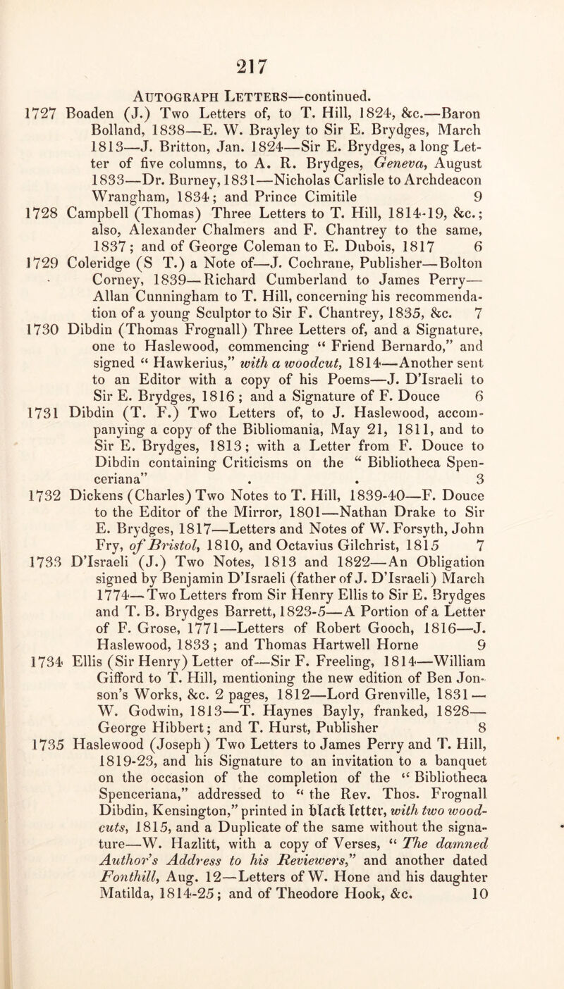 Autograph Letters—continued. 1727 Boaden (J.) Two Letters of, to T. Hill, 1824, &c.—Baron Bolland, 1838—E. W. Brayley to Sir E. Brydges, March 1813—J. Britton, Jan. 1824—Sir E. Brydges, a long Let- ter of five columns, to A. R. Brydges, Geneva^ August 1833—Dr. Burney, 1831—Nicholas Carlisle to Archdeacon Wrangham, 1834; and Prince Cimitile 9 1728 Campbell (Thomas) Three Letters to T. Hill, 1814-19, &c.; also, Alexander Chalmers and F. Chantrey to the same, 1837 ; and of George Coleman to E. Dubois, 1817 6 1729 Coleridge (S T.) a Note of—J. Cochrane, Publisher—Bolton Corney, 1839—Richard Cumberland to James Perry— Allan Cunningham to T. Hill, concerning his recommenda- tion of a young Sculptor to Sir F. Chantrey, 1835, &c. 7 1730 Dibdin (Thomas Frognall) Three Letters of, and a Signature, one to Haslewood, commencing “ Friend Bernardo,” and signed “ Hawkerius,” with a woodcut^ 1814—Another sent to an Editor with a copy of his Poems—J. DTsraeli to Sir E. Brydges, 1816 ; and a Signature of F. Douce 6 1731 Dibdin (T. F.) Two Letters of, to J. Haslewood, accom- panying a copy of the Bibliomania, May 21, 1811, and to Sir E. Brydges, 1813; with a Letter from F. Douce to Dibdin containing Criticisms on the ‘‘ Bibliotheca Spen- ceriana” . . 3 1732 Dickens (Charles) Two Notes to T. Hill, 1839-40—F. Douce to the Editor of the Mirror, 1801—Nathan Drake to Sir E. Brydges, 1817—Letters and Notes of W. Forsyth, John Fry, of Bristol^ 1810, and Octavius Gilchrist, 1815 7 1733 DTsraeli (J.) Two Notes, 1813 and 1822—An Obligation signed by Benjamin DTsraeli (father of J. DTsraeli) March 1774—Tv/o Letters from Sir Henry Ellis to Sir E. Brydges and T. B. Brydges Barrett, 1823-5—A Portion of a Letter of F. Grose, 1771—Letters of Robert Gooch, 1816—J. Haslewood, 1833; and Thomas Hartwell Horne 9 1734 Ellis (Sir Henry) Letter of—Sir F. Freeling, 1814—William GiflPord to T. Hill, mentioning the new edition of Ben Jen- son’s Works, &c. 2 pages, 1812—Lord Grenville, 1831 — W. Godwin, 1813—T. Haynes Bayly, franked, 1828— George Hibbert; and T. Hurst, Publisher 8 1735 Haslewood (Joseph) Two Letters to James Perry and T. Hill, 1819-23, and his Signature to an invitation to a banquet on the occasion of the completion of the “ Bibliotheca Spenceriana,” addressed to “ the Rev. Thos. Frognall Dibdin, Kensington,” printed in blachlrttrr, with two wood- cuts^ 1815, and a Duplicate of the same without the signa- ture—W. Hazlitt, with a copy of Verses, “ The damned Author’s Address to his Reviewers^” and another dated Fonthill, Aug. 12—Letters of W. Hone and his daughter Matilda, 1814-25; and of Theodore Hook, &c. 10